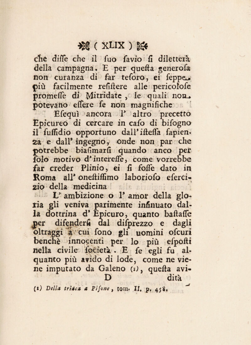 che difle che il Tuo favio fi diletterà della campagna « E per quella generofa non curanza di far teforo, ei feppe^» più facilmente refi fiere alle pericolofe promefle di Mitridate , le quali notu potevano efiere fe non magnifiche Efequì ancora 1* altro precetto Epicureo di cercare in cafo di bifogno il fulfidio opportuno dairiftelfa fapien- 2a e dall’ingegno, onde non par che potrebbe biasimarli quando anco per lolo motivo d’interefie, come vorrebbe far creder Plinio, ei fi folle dato in Roma all* oneftiffimo laboriofo eferci- zio della medicina f f; K L* ambizione o 1* amor della glo¬ ria gli veniva parimente infinuato dal¬ la dottrina d’ Epicuro, quanto baftafle per difenderli dal dilprezzo e dagli oltraggi à cui fono gli uomini ofcuri benché innocenti per lo più efpofti nella civile ìflieta . E fe egli fu al¬ quanto più avido di lode, come ne vie¬ ne imputato da Galeno (»), quella avi- D dità (i) Della triica a Fifone, toni» II, p, 45$,