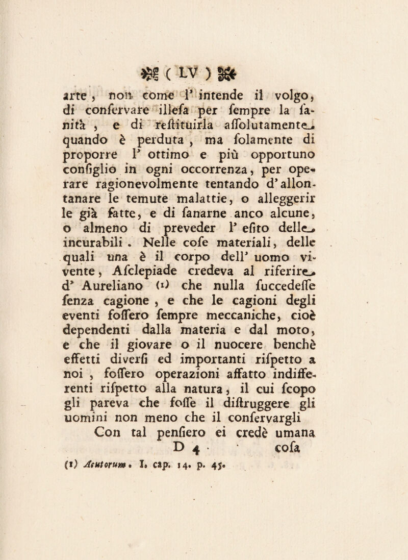 * * *• ^ ' arte, no» come l’intende il volgo, di confervare illefa per Tempre la Ta¬ nna , e di rellituirla affollatamente., quando è perduta , ma Tolamente di proporre 1’ ottimo e più opportuno configlio in ogni occorrenza, per ope¬ rare ragionevolmente tentando d’allon¬ tanare le temute malattie, o alleggerir le già fatte, e di Tanarne anco alcune, o almeno di preveder 1’ efito delle., incurabili . Nelle coTe materiali, delle quali una è il corpo dell’ uomo vi¬ vente , ATclepiade credeva al riferire^ d’ Aureliano (i) che nulla Tuccedeffe fenza cagione , e che le cagioni degli eventi foffero Tempre meccaniche, cioè dependenti dalla materia e dal moto, e che il giovare o il nuocere benché effetti diverfi ed importanti riTpetto a noi , foffero operazioni affatto indiffe¬ renti riTpetto alla natura, il cui Tcopo gli pareva che folle il diftruggere gli uomini non meno che il conTervargli Gon tal penfiero ei credè umana D 4 • • coTa (!) Aditorum® I® cap. 14. p. 45®