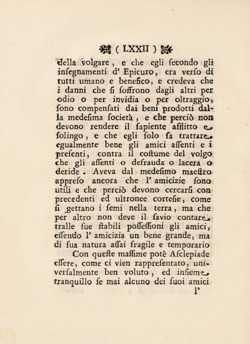 ideila volgare , e che egli fecondo gli infegnamenti d’ Epicuro, era verfo di tutti umano e benefico, e credeva che i danni che fi foffrono dagli altri per odio o per invidia o per oltraggio, fono compenfati dai beni prodotti dal¬ la medefima focietà , e che perciò non devono rendere il fapiente afflitto e_* folingo, e che egli folo fa trattare.* egualmente bene gli amici adenti e i prefenti, contra il coftume del volgo che gli adenti o defrauda o lacera o deride . Aveva dal medefimo maelìro apprefo ancora che 1’ amicizie fono utili e che perciò devono cercarli con precedenti ed ultronee cortefie, come fi gettano i femi nella terra, ma che per altro non deve il favio contare^ traile fue ilabili pofleflìoni gli amici, eflendo T amicizia un bene grande, ma di fua natura aflai fragile e temporario Con quelle maffime potè Afclepiade edere, come ci vien rapprefentato, uni- verfalmente ben voluto , ed indem^ tranquillo fe mai alcuno dei fuoi amici 1*