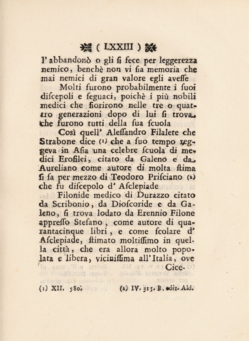 1’ abbandonò o gli fi fece per leggerezza nemico, benché non vi fia memoria che mai nemici di gran valore egli avelie Molti furono probabilmente i fuoi difcepoli e feguaci, poiché i più nobili medici che fiorirono nelle tre o quat¬ tro generazioni dopo di lui fi trova* thè furono tutti della fua fcuola Così quell’ Aleflàndro Filalete che Strabone dice (0 che a fuo tempo Reg¬ geva in Alia una celebre fcuola di me¬ dici Erofilei, citato da Galeno e da* Aureliano come autore di molta fiima lì fa per mezzo di Teodoro Prifciano (») che fu difcepolo d’ Afclepiade Eilonide medico di Durazzo citato da Scribonio, da Diofcoride e da Ga¬ leno, fi trova lodato da Erennio Filone appreffo Stefano , come autore di qua¬ rantacinque libri , e come fcolare ds Afclepiade, ftimato moltiflimo in quel¬ la città, che era allora molto popo¬ lata e libera, viciniffima all’Italia, ove Cice- (i) XII. 5 Sol (i) IV. 315. B.tóiz.JUd.