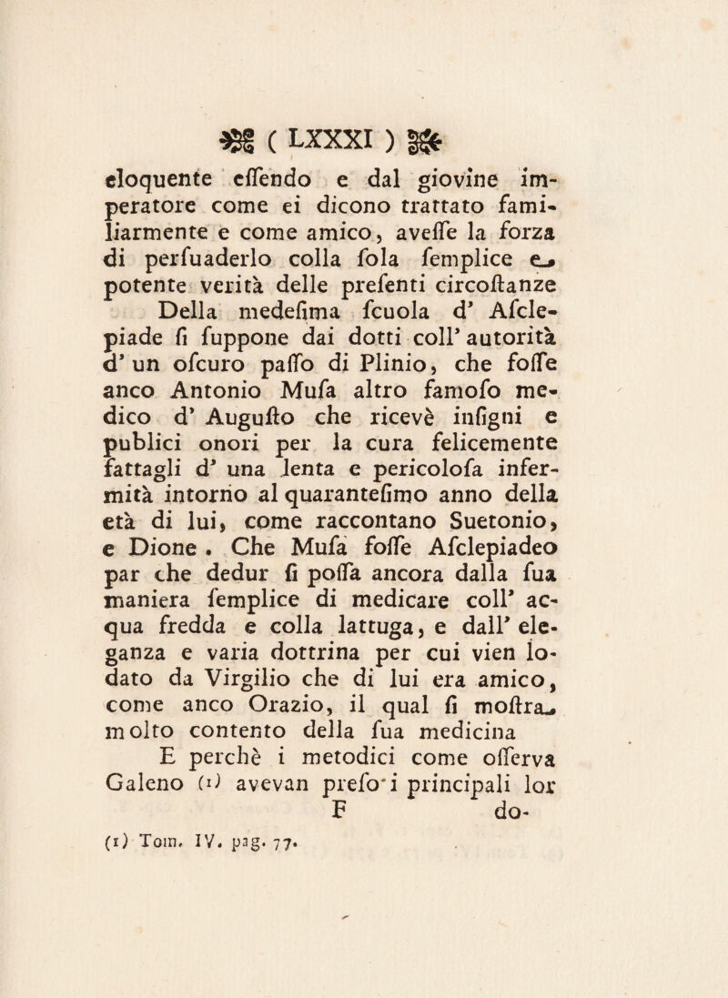 eloquente elfendo e dal giovine im¬ peratore come ei dicono trattato fami¬ liarmente e come amico, avelie la forza di pervaderlo colla fola feniplice potente verità delle predenti circollanze Della medefima fcuola d’ Afcle- piade fi fuppone dai dotti coll’autorità d’ un ofcuro palfo di Plinio, che folfe anco Antonio Mufa altro famofo me¬ dico d’ Augufto che ricevè intigni e publici onori per la cura felicemente fattagli d’ una lenta e pericolofa infer¬ mità intorno al quarantèiimo anno della età di lui, come raccontano Suetonio, e Dione . Che Mufa folle Afclepiadeo par che dedur fi polfa ancora dalla fua maniera femplice di medicare coll’ ac¬ qua fredda e colla lattuga, e dall’ ele¬ ganza e varia dottrina per cui vien lo¬ dato da Virgilio che di lui era amico, come anco Orazio, il qual fi mollra^ molto contento della fua medicina E perchè i metodici come olTerva Galeno .(d avevan prefo'i principali lor F do¬