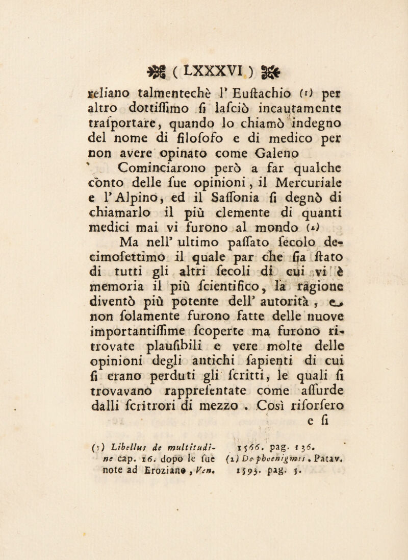 celiano talmentechè 1’ Euftachio (0 per altro dottiffimo fi lafciò incautamente traiportare, quando lo chiamò indegno del nome di filofofo e di medico per non avere opinato come Galeno Cominciarono però a far qualche conto delle fue opinioni, il Mercuriale e l’Alpino, ed il SalTonia fi degnò di chiamarlo il più clemente di quanti medici mai vi furono al mondo (*) Ma nell’ ultimo paffato fecolo de- eimofettimo il quale par che fia flato di tutti gli altri fecoli di cui vi è memoria il più fcientifico, la ragione diventò più potente dell’ autorità , e_» non fidamente furono fatte delle nuove importantiflime fcoperte ma furono ri¬ trovate plaufibili e vere molte delle opinioni degli antichi fapienti di cui fi erano perduti gli l'critti, le quali fi trovavano rapprelentate come aflurde dalli fcritrori di mezzo . Così riforfero e fi (?) Ltbellus de multitudì- i $56. pag. 136, ne cap. 16. dopo le Tue (1) De-phoen/gmis • Patav. note ad Erozian® , Yen, 1593. pag. 5*