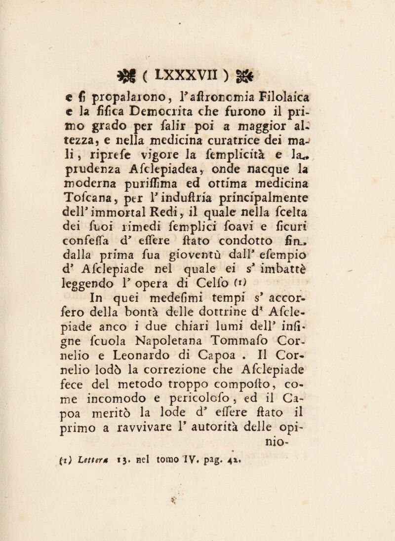 r r ( LXXXVII ) §& e fi propalarono, Lafironcmia Filolaica c la fifica Demccrita che furono il pri¬ mo grado per falir poi a maggior al¬ tezza, e nella medicina curatrice dei ma¬ li , riprefe vigore la Semplicità e la^ prudenza Afclepiadea, onde nacque la moderna puriflìma ed ottima medicina ToScana, per TinduUria principalmente dellimmortai Redi, il quale nella fcelta dei Suoi rimedi Semplici foavi e ficuri confeffa d* effere fiato condotto firu dalla prima fua gioventù dall* efempio d* Alclepiade nel quale ei s* imbattè leggendo V opera di Cello (i) In quei medefimi tempi s3 accor¬ sero della bontà delle dottrine d* Afcle- piade anco i due chiari lumi dell* infi* gne Scuola Napoletana Tommafo Cor¬ nelio e Leonardo di Capoa . Il Cor¬ nelio lodò la correzione che Alclepiade fece del metodo troppo comporto, co¬ me incomodo e pericolGfo, ed il Ca¬ poa meritò la lode d* efiere fiato il primo a ravvivare 1* autorità delle opi¬ mo- * (z) Lettera 13. nel tomo IV. pag. 4*, %