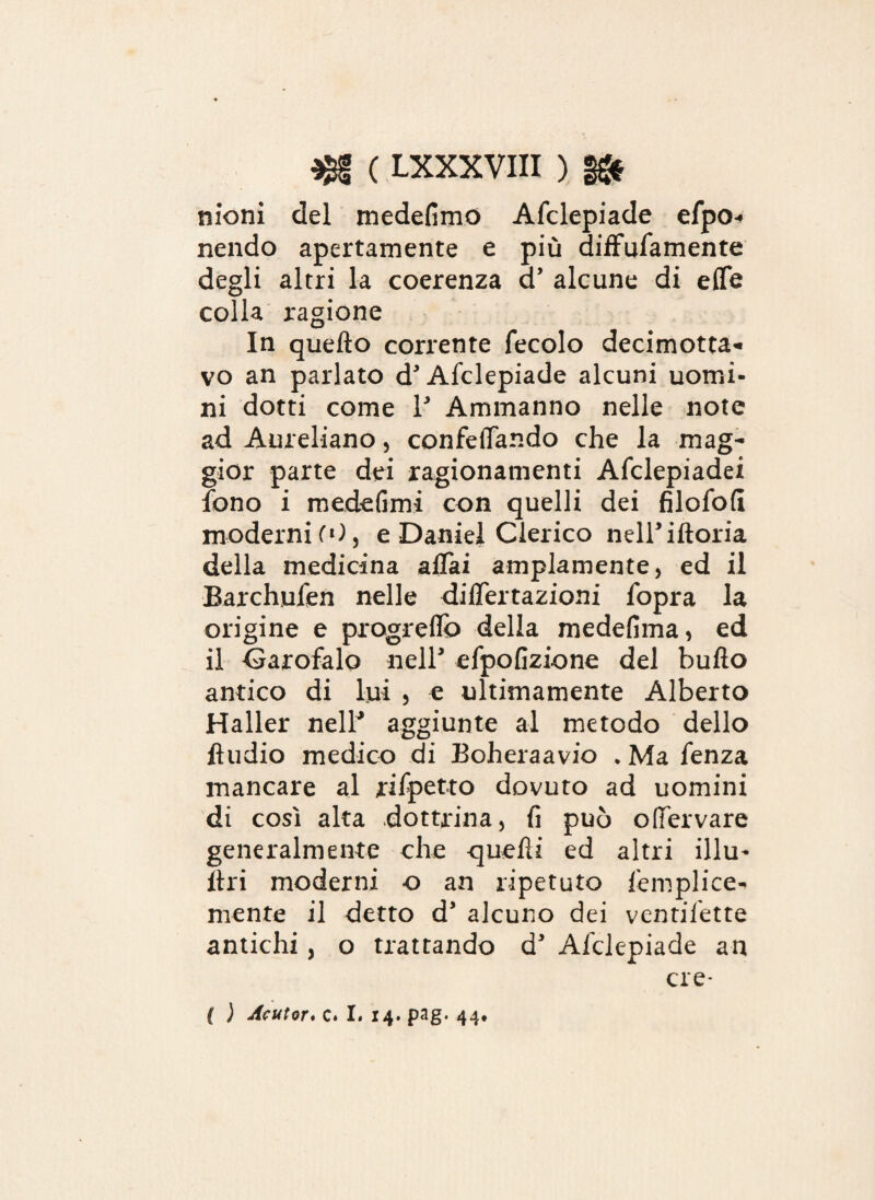 moni del medefimo Afclepiade efpo« nendo apertamente e più diffufamente degli altri la coerenza cP alcune di effe colla ragione In quello corrente fecolo decimotta* vo an parlato d’Afclepiade alcuni uomi¬ ni dotti come P Ammalino nelle note ad Aureliano, confeffando che la mag¬ gior parte dei ragionamenti Afclepiadei fono i medefimi con quelli dei filofoli moderni CO, e Daniel Clerico nelPiftoria della medicina affai ampiamente, ed il Barchufen nelle differtazioni fopra la origine e progreflb della medefima, ed il Carofalo nelP efpofizione del bullo antico di lui , e ultimamente Alberto Haller nelP aggiunte al metodo dello Audio medico di Boheraavio • Ma fenza mancare al rifpetto dovuto ad uomini di così alta dottrina, fi può offervare generalmente che quelli ed altri illu- Uri moderni o an ripetuto femplice-» mente il detto d* alcuno dei ventilette antichi, o trattando d Afclepiade an ere* ( ) Acutor. c. I. 14. pag. 44.