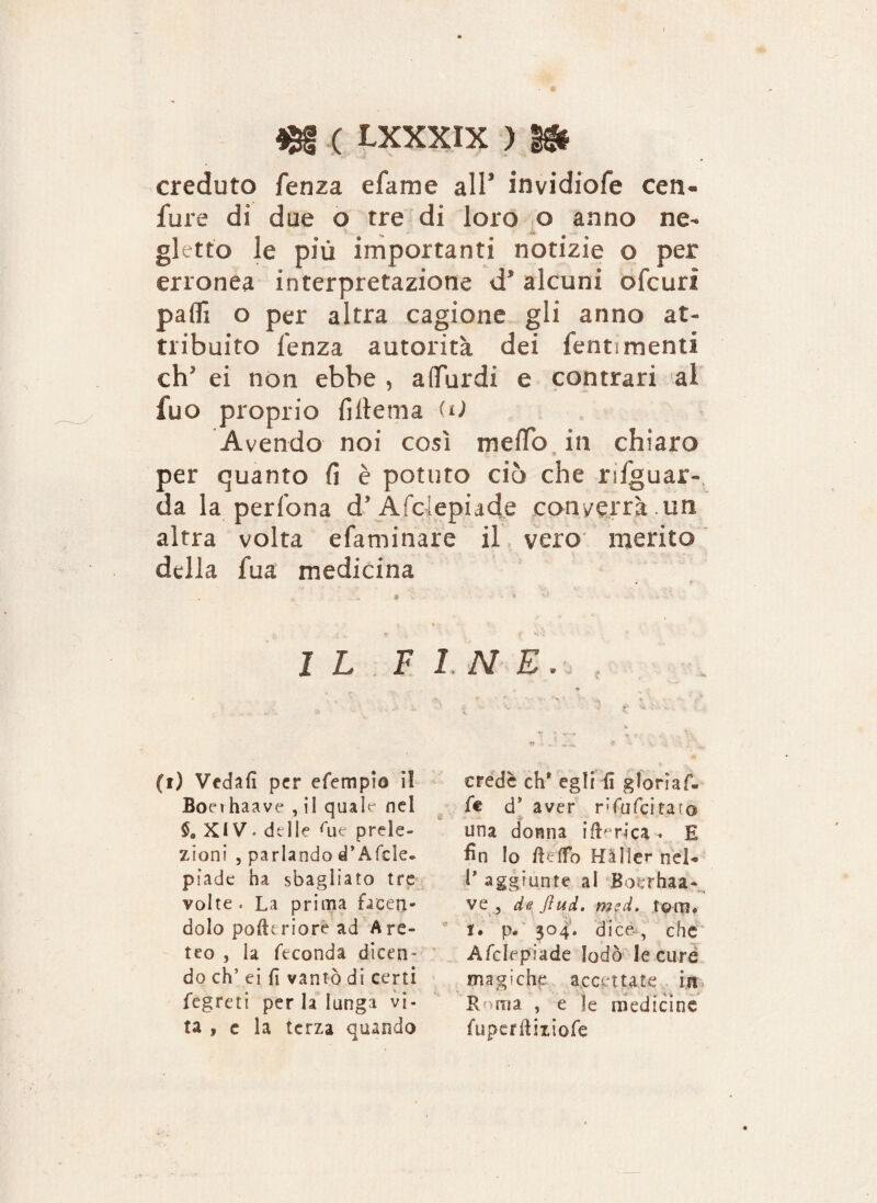 creduto fenza efame all* invidiofe cen- Ture di due o tre di loro o anno ne¬ gletto le più importanti notizie o per erronea interpretazione d* alcuni ofcuri palli o per altra cagione gli anno at¬ tribuito lenza autorità dei Tenti menti eh' ei non ebbe , aflfurdi e contrari al Tuo proprio fiftema UJ Avendo noi cosi ineffo in chiaro per quanto fi è potuto ciò che riguar¬ da la pedona d’Afcjepiade conterrà.un altra volta efaminare il vero merito della Tua medicina I L F (i) Vedali per efempio iì Boeihaave , il quale nel 5. XIV. delle rue prele¬ zioni , parlando d’Afcle- piade ha sbagliato tre volte. La prima facen¬ dolo pofttriore ad Are¬ ico , la feconda dicen¬ do eh’ ei fi vantò di certi fegreti per la lunga vi¬ ta , e la terza quando INE. credè eh* egli il glorìaf- fe d* aver rfufcitaro una donna ifterica- E fin lo Beffo Halle** nel* l’aggiunte al Boerhaa- ve , de Jlucl. msd. toro, t, p. 304. dice, che Afclepiade lodò le cure magiche accettate in Roma , e le medicine fiiperBiziofe