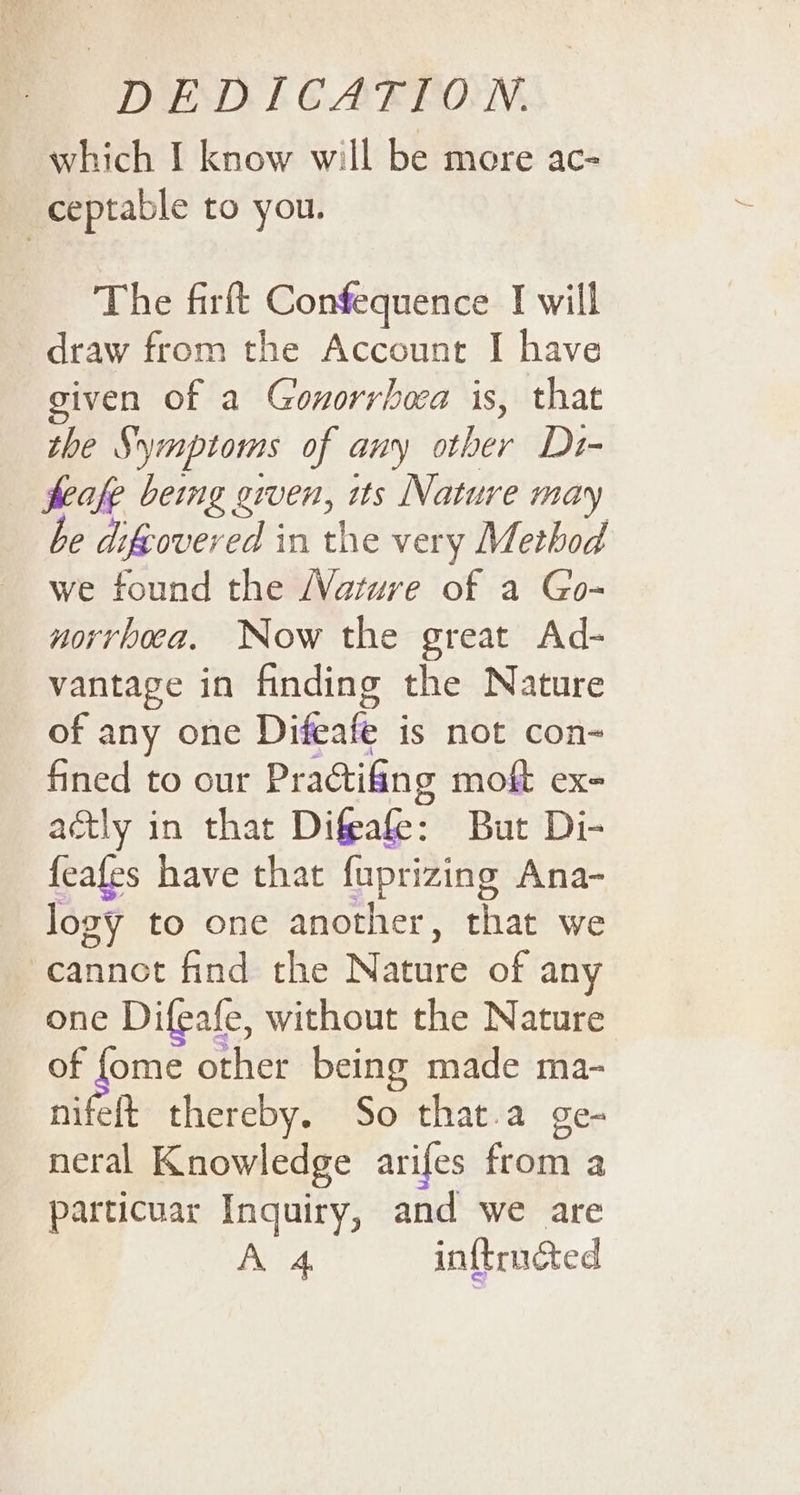 which I know will be more ac- | ceptable to you. The firft Confequence I will draw from the Account I have given of a Gonorrhea is, that the Symptoms of any other Di- feafe being given, its Nature may be difeovered in the very Method we found the /Vature of a Go- norrhoca. Now the great Ad- vantage in finding the Nature of any one Difeafe is not con- fined to our Practifing moft ex- actly in that Difeafe: But Di- feafes have that fuprizing Ana- logy to one another, that we cannot find the Nature of any one Difeafe, without the Nature of fome other being made ma- nifeft thereby. So that.a ge- neral Knowledge arifes from a particuar Inquiry, and we are A 4, inftrndted