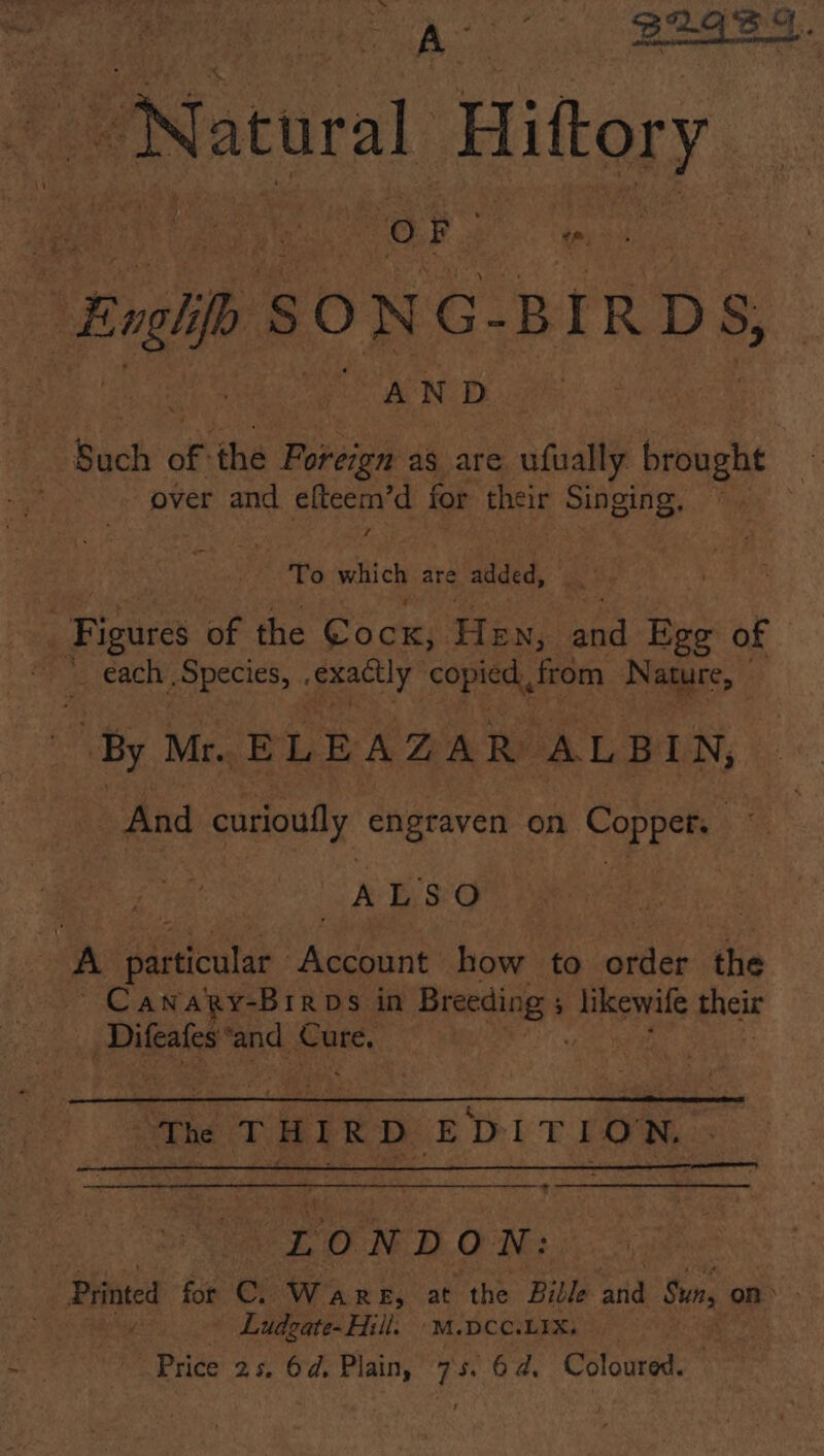 Ae — B2GS9. Natural Hittory ees es OF aes Engh SONG- BIRDS, AND Sach of the pee as are ufually. brought over and efteem’d for their Singing, / nae ie which are added, | Sires of the Cock, Hey, and Ege of _ each Species, . exactly copied, from Nature, “And curioufly engraven on Copper. ~ : | ALSO is 7 A particular Account how to aids the ~ Cawapy-Brros in Breeding : ; ams their Difeafes: ‘and Cure, | | | rhe T HIR D aah TLON. a “LONDON: Printed for C. Ware, at the Bible atid Sun, on&gt; Ludgate-Hill. 'M.DCC.LIX, ‘oka! Price 25, 64d, Plain, 7s. 6d, Coloured.
