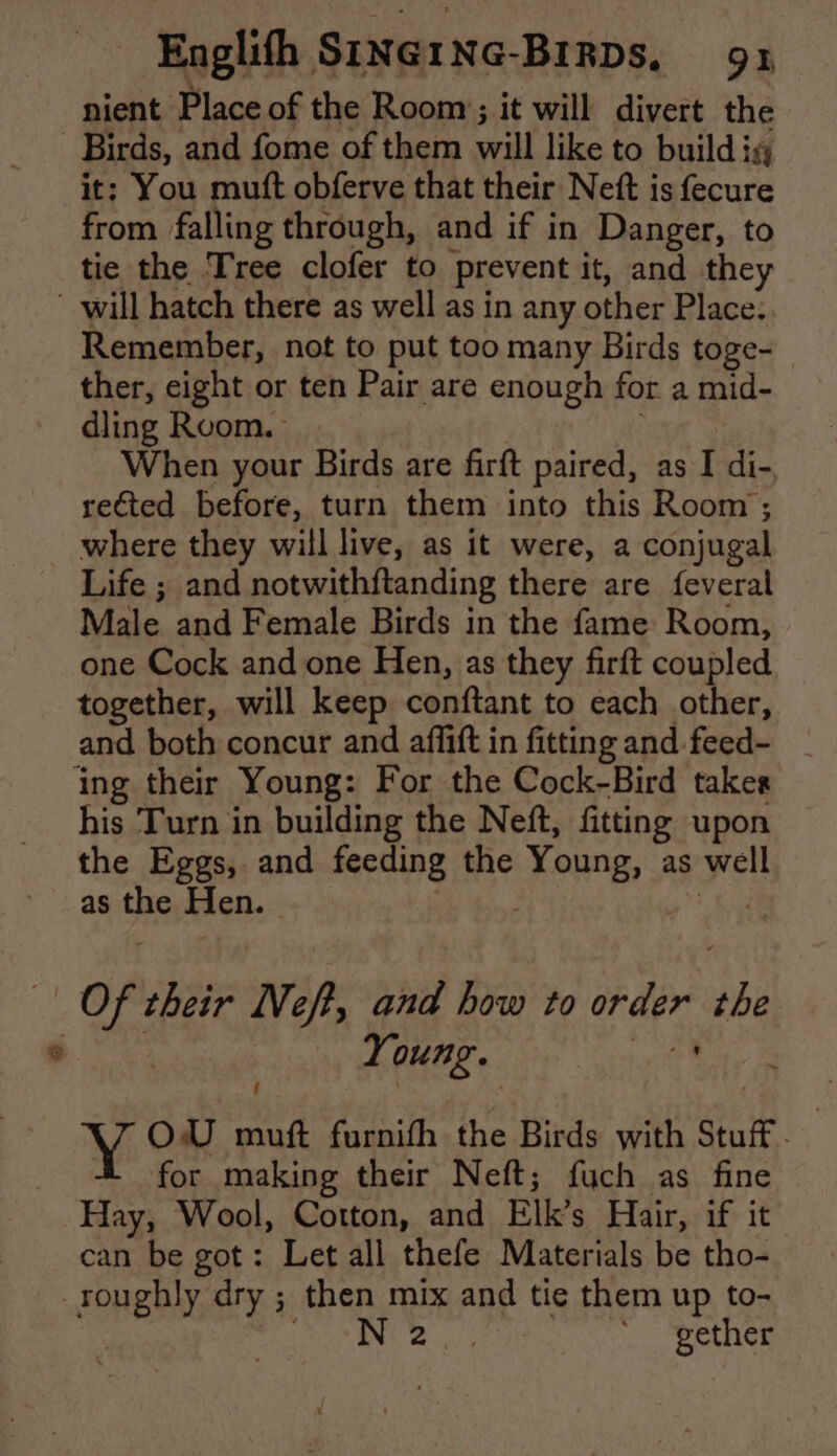 nient Place of the Room; it will divert the Birds, and fome of them will like to build ig it: You mutt obferve that their Neft is fecure from falling through, and if in Danger, to tie the Tree clofer to prevent it, and they  will hatch there as well as in any other Place. Remember, not to put too many Birds toge- ther, eight or ten Pair are enough for a mid- dling Reom. | When your Birds are firft paired, as I di- rected before, turn them into this Room ; where they will live, as it were, a conjugal Life ; and notwithftanding there are feveral Male and Female Birds in the fame Room, one Cock and one Hen, as they firft coupled together, will keep conftant to each other, and both concur and affift in fitting and feed- ing their Young: For the Cock-Bird takes his ‘Turn in building the Neft, fitting upon the Eggs, and feeding the Young, as well as the Hen. i ts yb | Of their Neft, and how to order the b aoee Young. oe tty Ja \7 OU muft furnith the Birds with Stuff. for making their Neft; fuch as fine Hay, Wool, Cotton, and Elk’s Hair, if it can be got: Let all thefe Materials be tho- roughly dry ; then mix and tie them up to- 3 ASO Mig: a ia ttn a, Beene