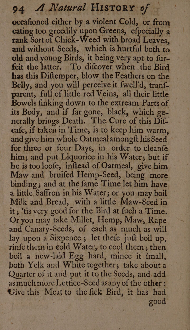 occafioned either by a violent Cold, or from rank Sort of Chick-Weed with broad Leaves, and without Seeds, which is hurtful both to old and young Birds, it being very apt to fur- feit the latter. To difcover when the Bird has this Diftemper, blow the Feathers on the Belly, and you will perceive it fwell’d, tranf- parent, full of little red Veins, all their little Bowels finking down to the extream Parts of its Body, and if far gone, black, which ge- netally brings Death. The Cure of this Dif- eafe, if taken in Time, is to keep him warm; and give him whole Oatmealamongft his Seed for three or four Days, in order to cleanfe him; and put Liquorice in his Water; but if he is too loofe, inftead of Oatmeal, give him Maw and bruifed Hemp-Seed, being more binding; and at the fame Time let him have a little Saffron in his Water; or you may boil Milk and Bread, with a little Maw-Seed in it; “tis very good for the Bird at fuch a Time, Or you may take Millet, Hemp, Maw, Rape and Canary-Seeds, of each as much as will Jay upon a Sixpence ; let thefe juft boil up, rinfe them in cold Water, to cool them ; then boil a new-laid Egg hard, mince it fmall, both Yelk and White together; take about a Quarter of it and put it to the Seeds, and.add as much more Lettice-Seed asany of the other : ‘Give this Meat to the fick Bird, it has had Mp a aia good