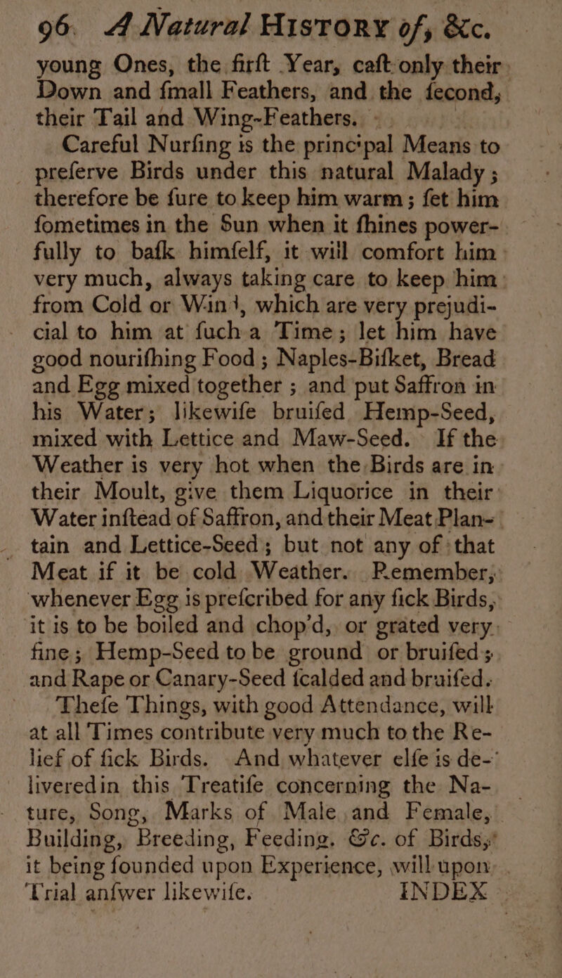 young Ones, the firft Year, caft-only their. Down and {mall Feathers, and the fecond, their Tail and Wing-Feathers. Careful Nurfing ts the princtpal Means to _ preferve Birds under this natural Malady ; therefore be fure to keep him warm; fet him fometimes in the Sun when it fhines power- fully to bafk himfelf, it will comfort him. very much, always taking care to keep him: from Cold or Win}, which are very prejudi- - cial to him at fuch a Time; let him have good nourifhing Food ; Naples-Bifket, Bread and Egg mixed together ; and put Saffron in his Water; likewife bruifed Hemp-Seed, mixed with Lettice and Maw-Seed. If the Weather is very hot when the Birds are in their Moult, give them Liquorice in their Water inftead of Saffron, and their Meat Plan- _ tain and Lettice-Seed; but not any of :that Meat if it be cold Weather. Remember; whenever Egg is prefcribed for any fick Birds, it is to be boiled and chop’d,. or grated very. fine; Hemp-Seed to be ground or bruifed; and Rape or Canary-Seed {calded and bruifed. Thefe Things, with good Attendance, will at all Times contribute very much to the Re- lief of fick Birds. And whatever elfe is de- liveredin this Treatife concerning the Na- ture, Song, Marks of Male and Female, Building, Breeding, Feeding. Ge. of Birds,’ it being founded upon Experience, will upon, . Trial anfwer likewife. INDEX &gt;