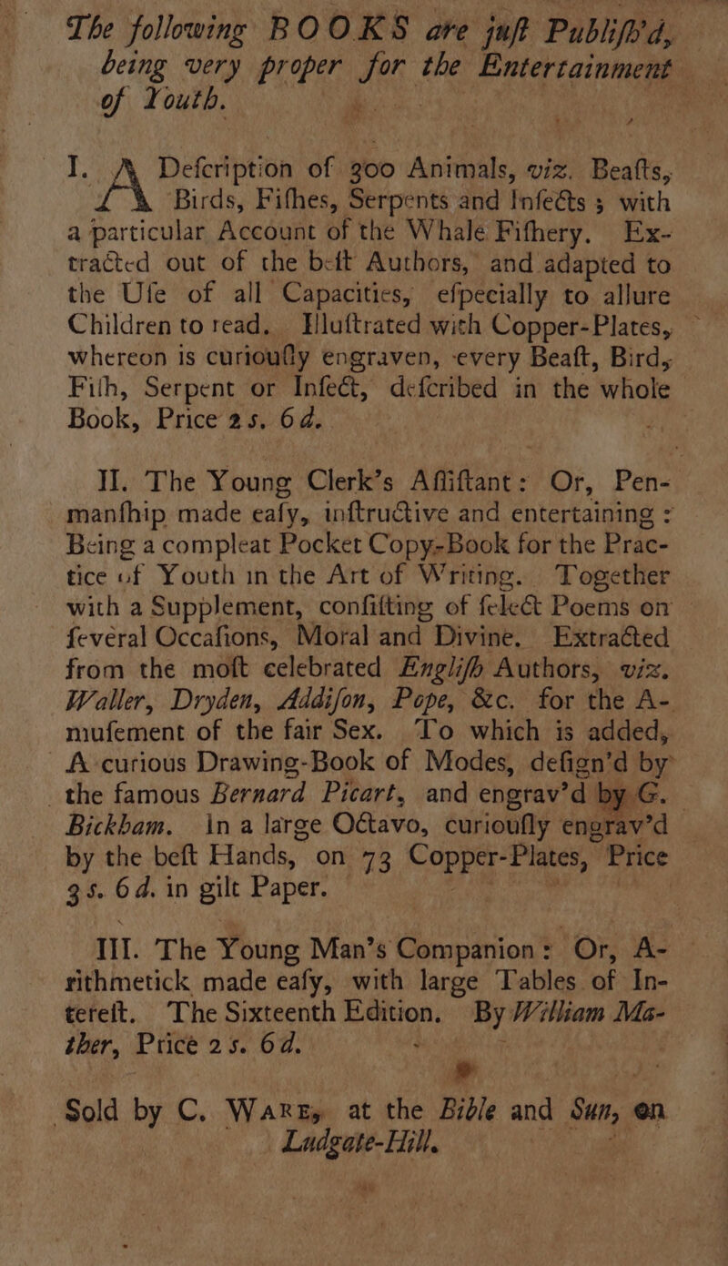 of Youth. won Ba Nee of 300 Animals, viz. Beatts, Birds, Fifhes, Serpents and Infe@ts 3 with a particular Account of the Whale Fifhery. Ex- traéted out of the beit Authors, and. adapted to the Ute of all Capacities, efpecially to allure Children to read, Hluftrated with Copper-Plates, — whereon is curioudly engraven, every Beaft, Bird, Fith, Serpent or Infect, defcribed in the whole Book, Price 25. 64. II. The Young Clerk’s Afiftant : Or, Pen- manfhip made ealy, inftructive and entertaining : Being a compleat Pocket Copy-Book for the Prac- tice of Youth inthe Art of Writing. Together with a Supplement, confilting of fele&amp; Poems on fevéral Occafions, Moral and Divine. Extraéted from the moft celebrated Englifo Authors, viz. Waller, Dryden, Addifon, Pope, &amp;c. for the A- miufement of the fair Sex. To which is added, A curious Drawing-Book of Modes, defign’d by: the famous Bernard Picart, and engrav’d ac. Bickbam. ina large Octavo, curioufly engrav’d by the beft Hands, on 73 “eRe “Plates, Price 35. 6d. in pile Paper. 1. The Young Man’s Companion : ‘Or, ie rithmetick made eafy, with large Tables of In- teteft. The Sixteenth ra Sot By Wiliam Ma- ther, Price 25. 6d. a ; ‘Sold Py C. Warez, at the Brd/e and Sun, en en _ Ladgate-Hill. cee