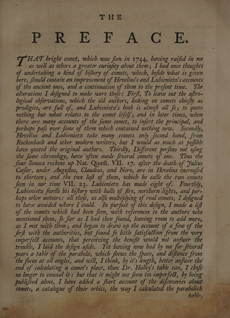 vie EOF A CR, | T HAT bright comet, which was feen in 1744, having and in me as well as others a greater curiofity about them; I had once thoughts of undertaking a kind of bifiory of comets, which, befide what is given a Jhould contain an improvement of Hevelius’s and Lubienietz’s accounts of the anctent ones, and a continuation of them to the prefent time. The alterations I defigned to make were thefe: Firft, To leave out the aftro- logical obfervations, which the old authors, looking on comets chiefly. as prodigies, are full of, and Lubientetz’s book is almoft all fo; to quote nothing but what relates to the comet itfelf; and in later times, when there are many accounts of the fame comet, to infert the principal, and perbaps pafs over fome of them which contained nothing new. Secondly, Hevelius and Lubientetz take many comets only fecond hand, from Rockenbach and other modern writers, but I would as much as poffible have quoted the ori ging! authors. Third , Different perfons not ufing the fame chronology, bave often made feveral comets of one. Thus the Sour Seneca reckons up Nat. Queft. VII. 17. after the death of ‘fulius Cafar, under Auguftus, Claudius, and Nero, are in Hevelius increafed to thirteen; and the two laft of them, which he calls the two comets feen in our time VII. 23. Lubienietz has made eight of. Fourthly, Lubienietz fwells his biftory with balls of fire, northern lights, and per- haps other meteors: all thefe, as alfo multiplying of real comets, I defigned to have avorded where I could. In purfuit of thes defign, I made a lift of the comets which had been feen, with references to the authors wha mentioned them, fo far as I had then found, leaving room to add more, as I met with them; and began to draw up the account of a few of the jirft. with the authorities, but found fo little fatisfaction from the very imperfect accounts, that perceiving the benefit would not anfwer the trouble, I laid the defign afide. Yet having now had by me for feveral years a table of the parabola, which fhews the fpace, and diftance front the focus at all angles, and will, I think, by it’s length, better anfwer the end of calculating a comet’s place, than Dr. Halley's table can, I chofe no longer to conceal it: but that it might not feem too imperfect, by being Bee a hig a their mee es way I peste