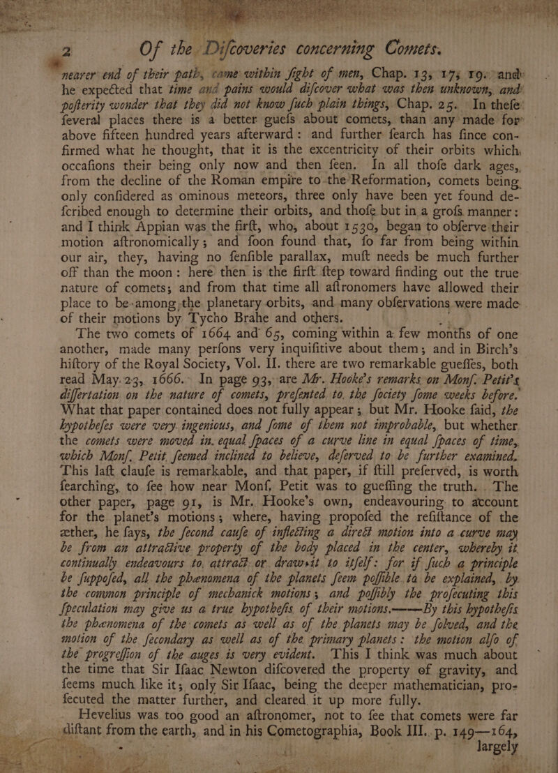 he expected that time and pains would difcover what was then unknown, and: feveral places there is a better guefs about comets, than any made for above fifteen hundred years afterward: and further fearch has fince con- firmed what he thought, that it is the excentricity of their orbits which; occafions their being only now and then feen, In all thofe dark ages, from the decline of the Roman empire to-the-Reformation, comets being only confidered as ominous meteors, three only have been yet found de- fcribed enough to determine their orbits, and thofe but in a grofs manner: and I think Appian was the firft, who, about 1530, began to obferve-their our air, they, having no fenfible parallax, muft needs be much further off than the moon: here then is the firft ftep toward finding out the true: nature of comets; and from that time all aftronomers have allowed their place to be-among,the planetary orbits, and many obfervations were made of their motions by, Tycho Brahe and others. ie eee The two comets of 1664 and 65, coming within a few months of one another, made many. perfons very inquifitive about them; and in Birch’s hiftory of the Royal Society, Vol. II. there are two remarkable gueffes, both read May. 23, 1666.&gt; In page 93, are Mér. Hooke’s remarks.on Monj. Petit’s differtation on the nature of comets, prefented. to. the fociety fome weeks before. What that paper contained does. not fully appear; but Mr. Hooke faid, the hypothefes were very. ingenious, and fome of them not improbable, but whether the comets were moved in. equal fpaces of a curve line in equal [paces of time,. which Monf. Petit feemed inclined to believe, deferved to be further examined. This laft claufe is remarkable, and that paper, if ftill preferved, is worth fearching, to fee how near Monf, Petit was to gueffing the truth. . The other paper, page g1, is Mr. Hooke’s own, endeavouring: to account for the planet’s motions; where, having propofed the refiftance of the ether, he fays, the fecond caufe of infletting a direét motion into a curve may be from an attractive property of the body placed in the center, whereby it. continually endeavours to, attrac. or. drawsit to itfelf: for if fuch a principle be fuppofed, all the phenamena of the planets feem poffible.ta be explained, . by the conynon principle of mechanick motions; and poffibly the profecuting this Speculation may give us a true hypothefis of their motions.——By this hypothe/is the phenomena of the comets as well as of the planets may be folved, and the motion of the fecondary as well as of the primary planets: the motion alfo of the progreffion of the auges is very evident. This I think was much about the time that Sir Ifaac Newton difcovered the property ef gravity, and feems much like it; only Sir Ifaac, being the deeper mathematician, pro- fecuted the matter further, and cleared it up more fully. , Hevelius was too good an aftronomer, not to fee that comets were. far «a goat ae iit | | a largely 1 at ARs ERR RSE GE LENE LNs ict ete anes gobi}