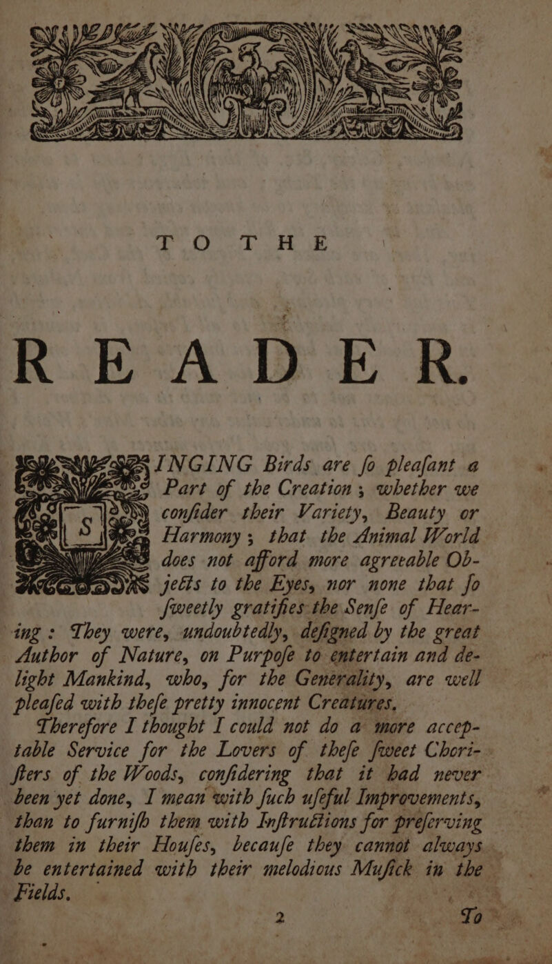 Pode SINGING Birds are fo pleafant a Part of the Creation ; whether we SM) confider their Variety, Beauty or S~ Harmony; that the Animal World | ys ed does not afford more agreeable Ob- DAS jects to the Eyes, nor none that fo fweetly gratifies-the Senfe of Hear- ing : They were, undoubtedly, defigned by the great Author of Nature, on Purpofe to entertain and de- light Mankind, who, for the Generality, are well pleafed with thefe pretty innocent Creatures, Therefore I thought I could not do a more accep- fters of the Woods, confidering that it had never been yet done, I mean with fuch ufeful Improvements, than to furnifo them with Inftruétions for preferving