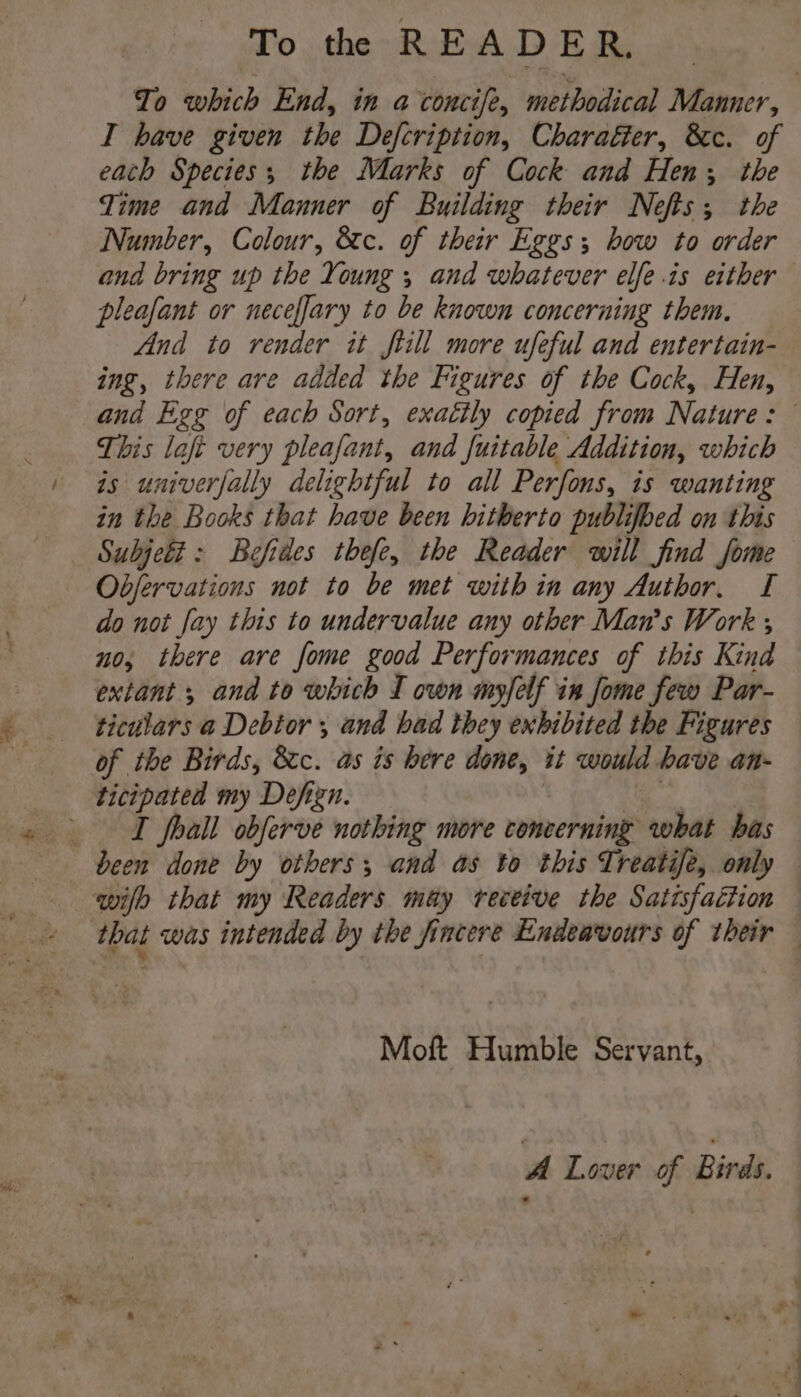 To th READER. To which End, in a concife, methodical Manner, I have given the Defcription, Charafter, &c. of each Species; the Marks of Cock and Hen, the Time and Manner of Building their Nefts; the Number, Colour, &c. of their Eggs; bow to order and bring up the Young ; and whatever elfe.is either pleafant or neceffary to be known concerning them. And to render it ftill more ufeful and entertain- ing, there are added the Figures of the Cock, Hen, and Egg of each Sort, exatily copied from Nature: This laft very pleafant, and fuitable Addition, which is univerfally delightful to all Perfons, is wanting in the Books that have been hitherto publifbed on this Subjeti: Befides thefe, the Reader will find jfome Objfervations not to be met with in any Author, I do not fay this to undervalue any other Man’s Work ; no; there are fome good Performances of this Kind extant ; and to which I own myfelf in fome few Par- ticulars a Debtor , and bad they exhibited the Figures of the Birds, &c. as is bere done, it would have an- ticipated my Defizn. | es ee I frail obferve nothing more concerning what has been done by others, and as to this Treatife, only — wilh that my Readers may receive the Satisfaéition — that was intended by the fincere Endeavours of their — Moft Humble Servant, A Lover of Birds. :