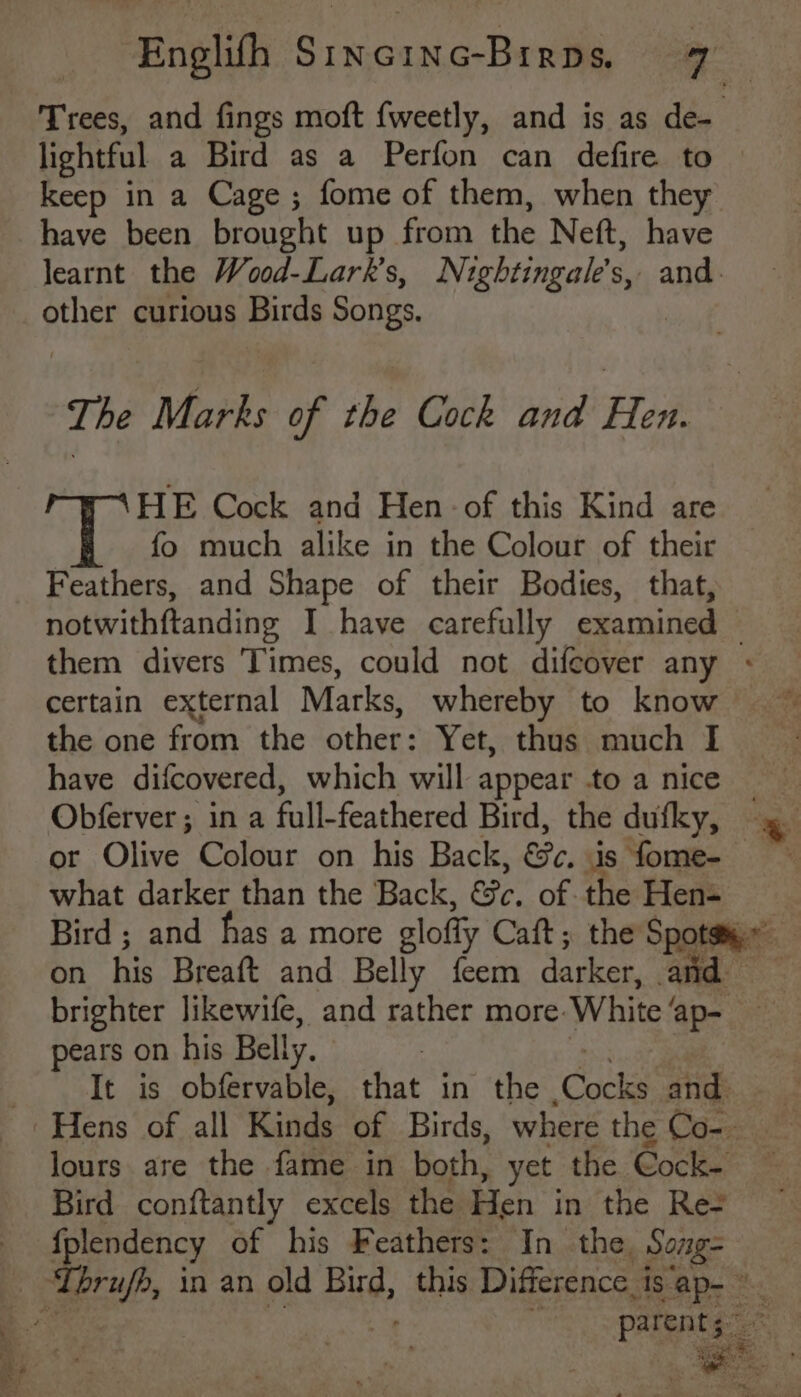 have been brought up from the Nett, have other curious Birds Songs, The Marks of the Cock and Heh HE Cock and Hen of this Kind are fo much alike in the Colour of their Feathers, and Shape of their Bodies, that, notwithftanding I have carefully examined certain external Marks, whereby to know the one from the Behan Yet, thus much I have difcovered, which will appear .to a nice Obferver; in a full-feathered Bird, the dufky, or Olive Colour on his Back, &amp;e, is fome- what darker than the Back, Be, of the Hen- pears on his Belly. Bird conftantly excels the Hen in the Res {plendency of his Feathers: In the Song-