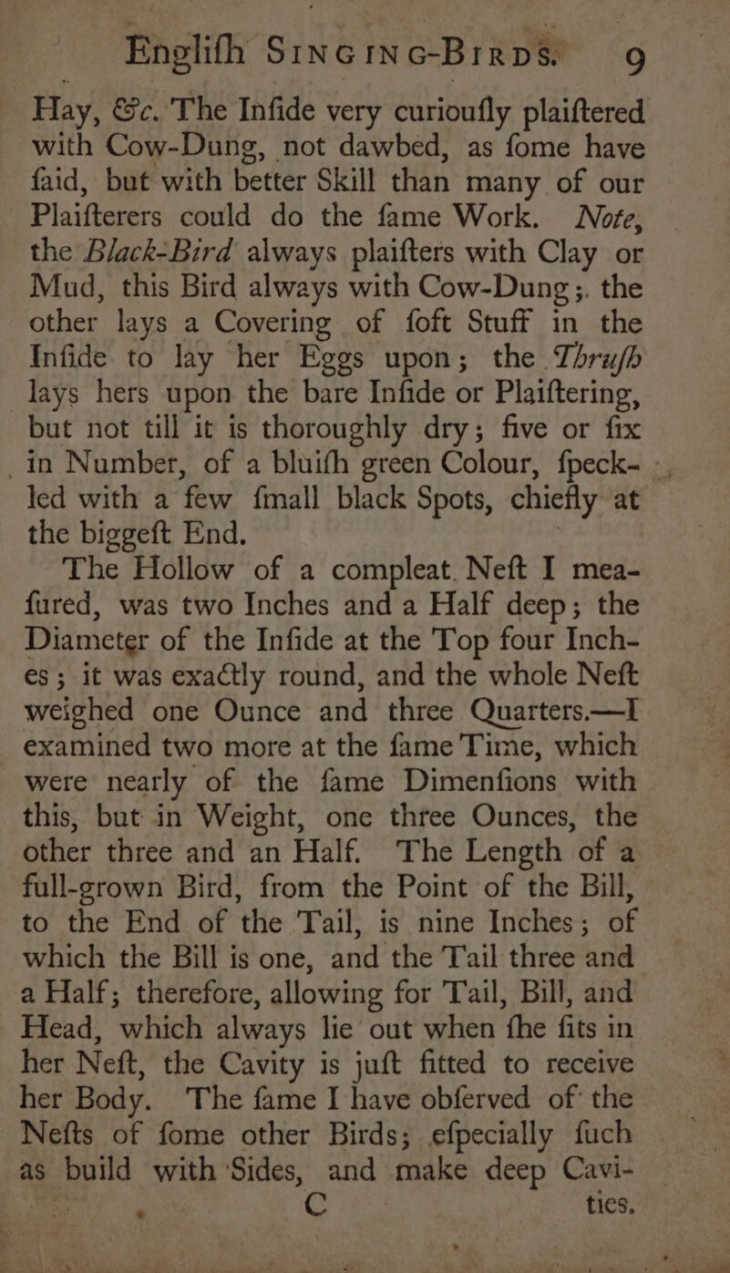 Hay, &amp;c, The Infide very curioufly plaiftered with Cow-Dung, not dawbed, as fome have faid, but with better Skill than many of our Plaifterers could do the fame Work. Note, the Black-Bird always plaifters with Clay or Mud, this Bird always with Cow-Dung ;. the other lays a Covering of foft Stuff in the Infide to lay her Eggs upon; the Thru/b lays hers upon the bare Infide or Plaiftering, but not till it is thoroughly dry; five or fix led with a few fimall black Spots, chiefly at the biggeft End. The Hollow of a compleat. Neft I mea- fured, was two Inches and a Half deep; the Diameter of the Infide at the Top four Inch- es; it was exactly round, and the whole Neft weighed one Ounce and three Quarters.—I examined two more at the fame Time, which were neatly of the fame Dimenfions with this, but in Weight, one three Ounces, the other three and an Half The Length “of a full-grown Bird, from the Point of the Bill, to the End of ‘the Tail, is nine Inches; SF which the Bill is one, and the Tail three and a Half; therefore, allowing for Tail, Bill, and Head, which always lie out when ‘the fits in her Neft, the Cavity is juft fitted to receive her Body. The fame I have obferved of the Nefts of fome other Birds; efpecially fuch ties, %