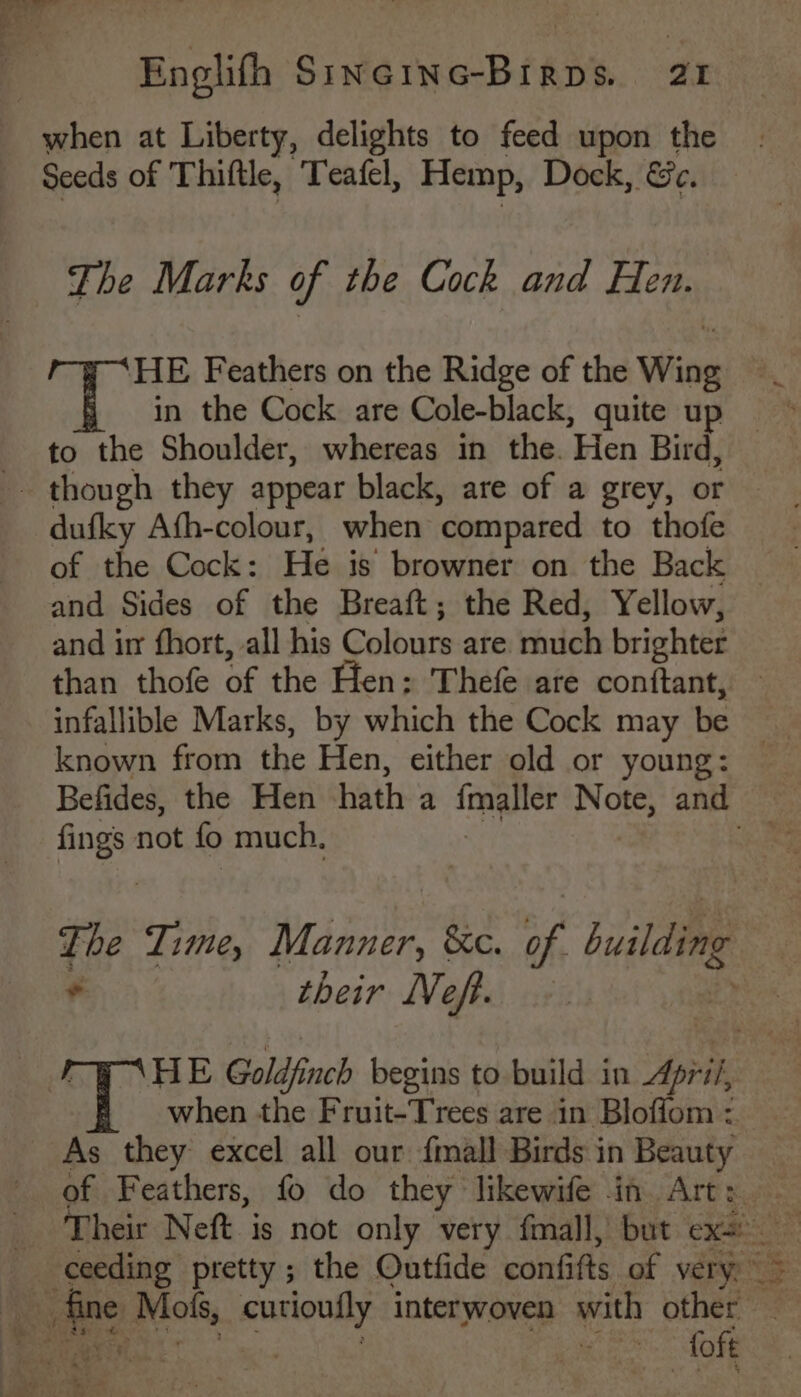 when at Liberty, delights to feed upon the Seeds of Thiftle, Tafel, Hemp, Dock, &amp;e. The Marks of the Cock and Hen. HE Feathers on the Ridge of the Wing in the Cock are Cole-black, quite up to the Shoulder, whereas in the. Hen Bird, though they appear black, are of a grey, or dufky Afh-colour, when ‘compared to thofe of the Cock: He is browner on the Back and Sides of the Breaft; the Red, Yellow, and in fhort, all his Colours are much brighter than thofe of the Hen: Thefe are conftant, — infallible Marks, by which the Cock may be _ known from the Hen, either old or young: Befides, the Hen hath a fonglice Note): anit coe. fings not fo much, ee The Time, Manner, &amp;c. oy building : their Nef. - HE Goldfinch begins to build in pri/, when the Fruit-Trees are in Bloffom : As they excel all our {mall Birds in Beauty of Feathers, fo do they likewife im Art: — ine Mok, qurloully interwoven with other eae | mae Tome