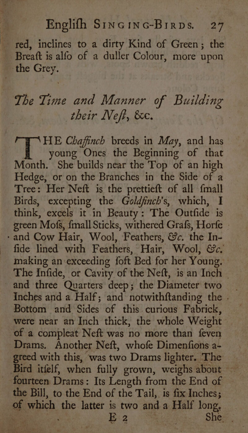 | red, inclines to a dirty Kind of Green; the Breaft is alfo of a duller Colour, more upon their Neft, &amp;e. HE Chafinch breeds in May, and has oung Ones the Beginning of that Month. She builds near the Top of an high Hedge, or on the Branches in the Side of a Tree: Her Neft is the prettieft of all {mall Birds, excepting the Goldfnch’s, which, I think, excels it in Beauty: The Outfide is green Mofs, {mall Sticks, withered Grafs, Horfe | fide lined with Feathers, Hair, Wool, &amp;c. making an exceeding foft Bed for her Young, The Infide, or Cavity of the Neft, is an Inch . Inches and a Half; and notwithftanding the . Bottom and Sides of this curious Fabrick, were near an Inch thick, the whole Weight of a compleat Neft was no more than feven Drams., Another Neft, whofe Dimenfions a- greed with this, was two Drams lighter. The _ Bird itfelf, when fully grown, weighs about —— the Bill, to the End of the Tail, is fix Inches; E 2 ake She: ,
