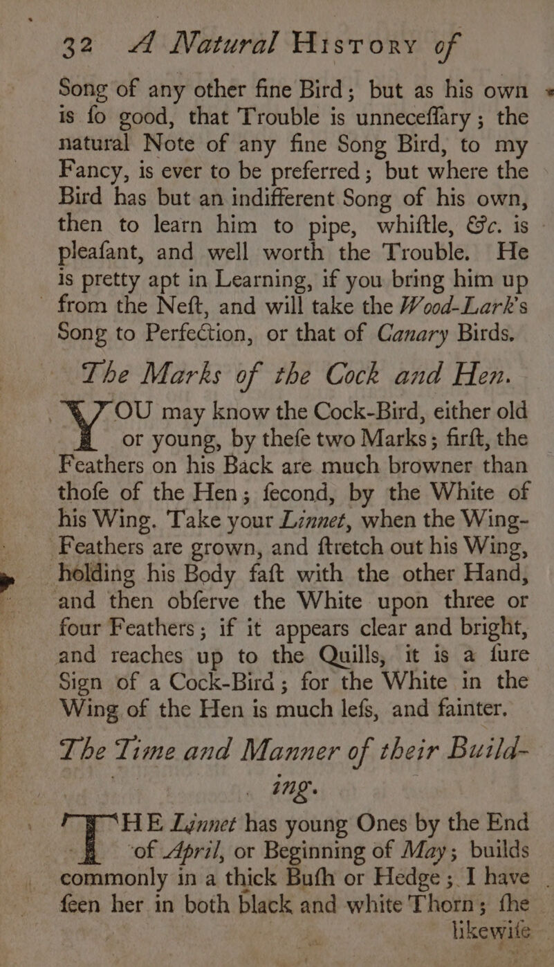 Song of any other fine Bird; but as his own »* is fo good, that Trouble is unneceffary ; the natural Note of any fine Song Bird, to my Fancy, is ever to be preferred; but where the Bird has but an indifferent Song of his own, then to learn him to pipe, whiftle, &amp;ec. is pleafant, and well worth the Trouble. He is pretty apt in Learning, if you bring him up - from the Neft, and will take the Wood-Lark’s Song to Perfection, or that of Canary Birds. The Marks of the Cock and Hen. OU may know the Cock-Bird, either old or young, by thefe two Marks; firft, the Feathers on his Back are much browner than thofe of the Hen; fecond, by the White of his Wing. Take your Linnet, when the Wing- Feathers are grown, and ftretch out his Wing, holding his Body faft with the other Hand, and then obferve the White upon three or four Feathers ; if it appears clear and bright, and reaches up to the Quills, it is a fure Sign of a Cock-Bird; for the White in the Wing of the Hen is much lefs, and fainter. The Time and Manner of their Build- _ Ing. HE Ljnnet has young Ones by the End B of ri/, or Beginning of May; builds commonly in a thick Bufh or Hedge; I have | feen her in both black and white Thorn; fhe | ‘ likewite