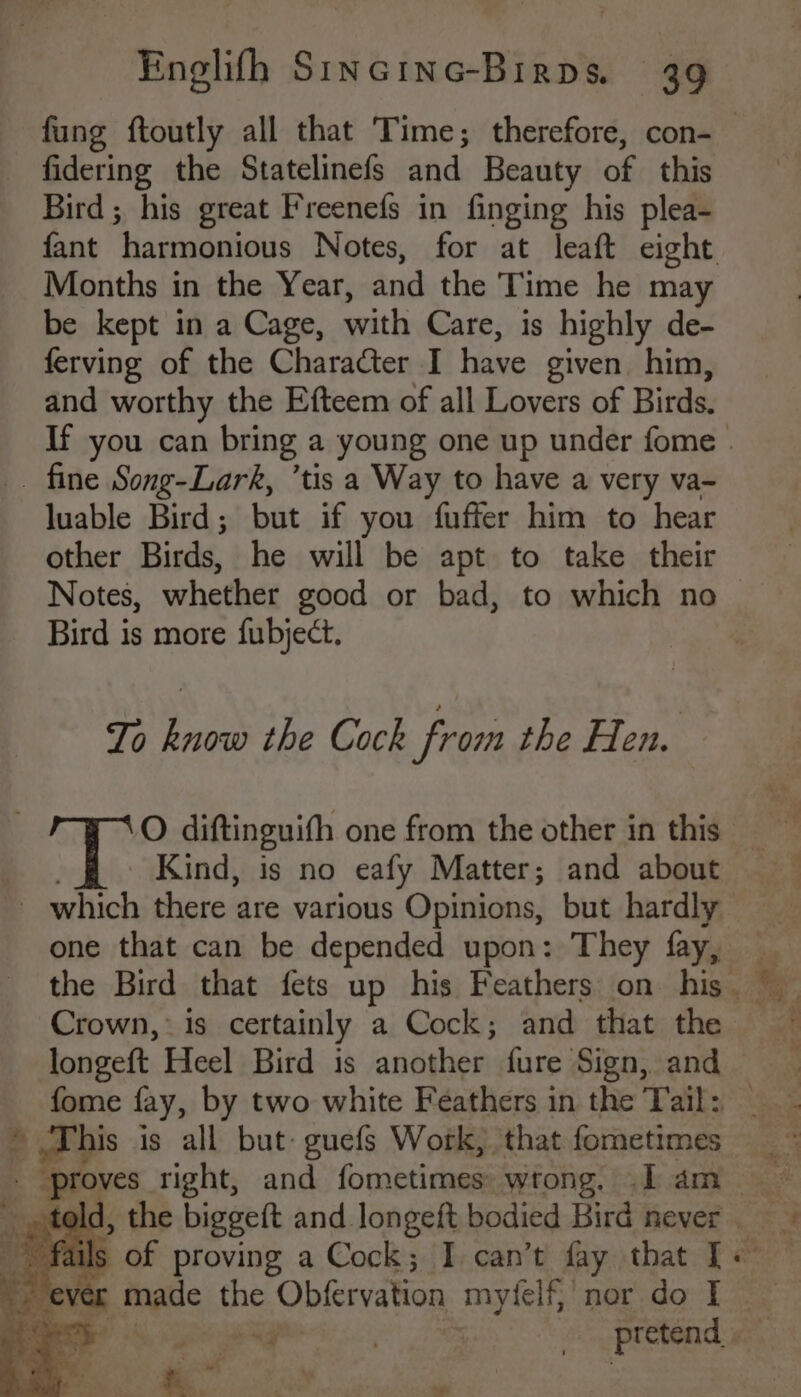 fidering the Statelinefs and Beauty of this Bird; his great Freenefs in finging his plea- Months in the Year, and the Time he may be kept in a Cage, with Care, is highly de- ferving of the Character I have given him, and worthy the Efteem of all Lovers of Tite luable Bird; but if you fuffer him to hear other Birds, he will be apt to take their Notes, whether good or bad, to which no Bird is more fubject. To know the Cock from the Hen. O diftinguith one from the other in this Kind, is no eafy Matter; and about one that can be depended upon: They fay, longeft Heel Bird is another fure Sign, and ie ct