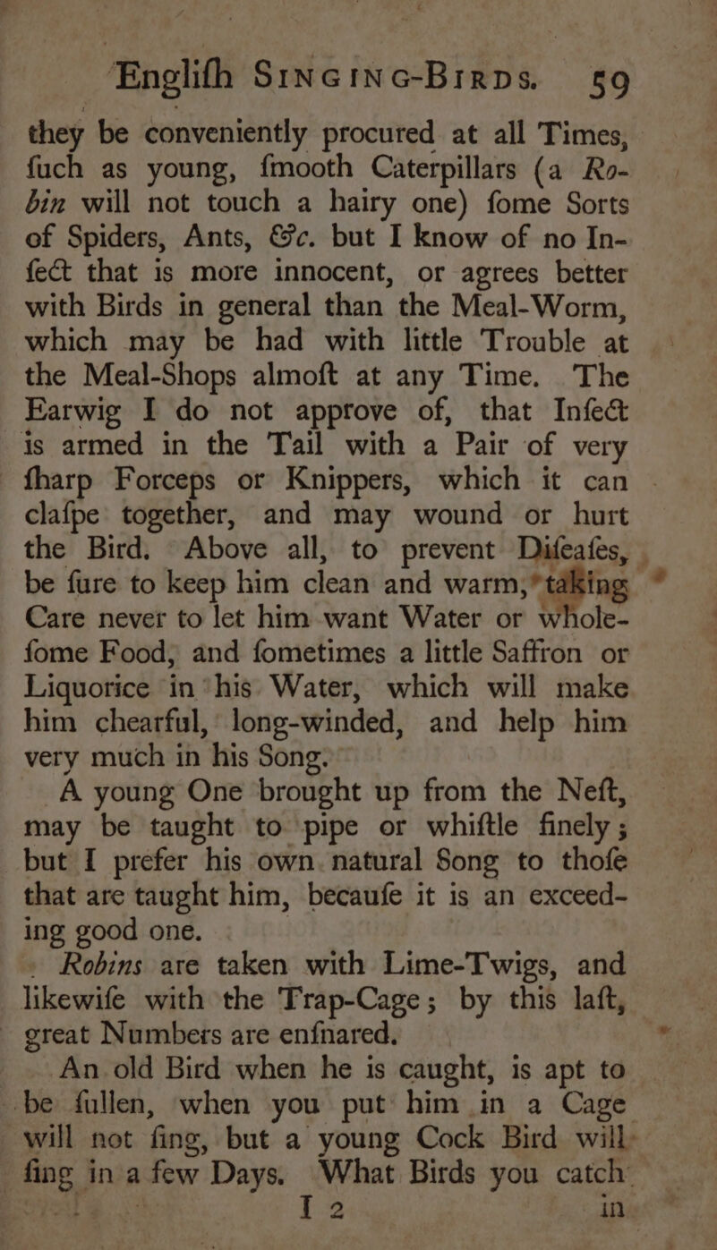 they be conveniently procured at all Times, fuch as young, fmooth Caterpillars (a Ro- bin will not touch a hairy one) fome Sorts of Spiders, Ants, &c. but I know of no In- fect that is more innocent, or agrees better with Birds in general than the Meal-Worm, which may be had with little Trouble at the Meal-Shops almoft at any Time. The Farwig I do not approve of, that Infed is armed in the Tail with a Pair of very fharp Forceps or Knippers, which it can ~ clafpe together, and may wound or hurt the Bird. Above all, to prevent Diteates, ; be fure to keep him clean and warm, t ing Care never to let him want Water or whole- fome Food, and fometimes a little Saffron or Liquorice in “his Water, which will make him chearful, long-winded, and help him very much in his Song. A young One brought up from the Neft, may be taught to pipe or whittle finely ; but I prefer his own. natural Song to thofe that are taught him, becaufe it is an exceed- ing good one. . Robins are taken with Lime-Twigs, and likewife with the Trap-Cage; by this laft, - great Numbers are enfnared. An old Bird when he is caught, is apt to be fullen, when you put him in a Cage will not fing, but a young Cock Bird will fing in afew Days. What Birds you catch’ I ee I2 in