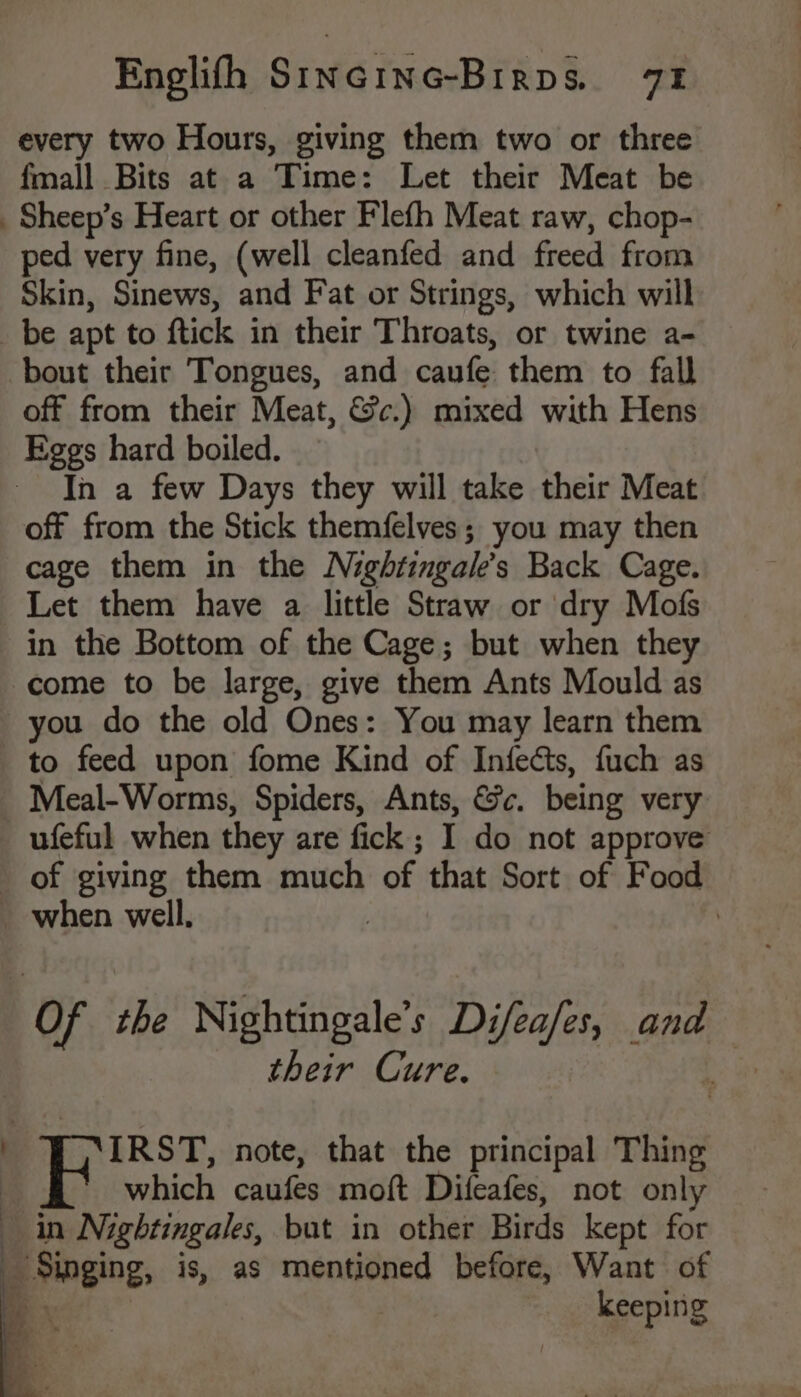 Englith SincING-Brrpé& a1 every two Hours, giving them two or three fmall Bits at a Time: Let their Meat be _Sheep’s Heart or other Flefh Meat raw, chop- ped very fine, (well cleanfed and freed from Skin, Sinews, and Fat or Strings, which will _be apt to ftick in their Throats, or twine a- bout their Tongues, and caufe them to fall off from their Meat, &c.) mixed with Hens Eggs hard boiled. In a few Days they will take their Meat off from the Stick themfelves; you may then cage them in the Nightingales Back Cage. Let them have a little Straw or dry Mofs in the Bottom of the Cage; but when they come to be large, give them Ants Mould as you do the old Ones: You may learn them to feed upon fome Kind of Infects, fuch as Meal-Worms, Spiders, Ants, &c. being very _ufeful when they are fick ; I do not approve of giving them much of that Sort of Food _ when well. | | “Of the Nightingale’s Difea/es, and their Cure. B onic note, that the principal Thing which caufes moft Difeafes, not only in Nightingales, but in other Birds kept for _ Singing, is, as mentioned before, Want of -. keeping