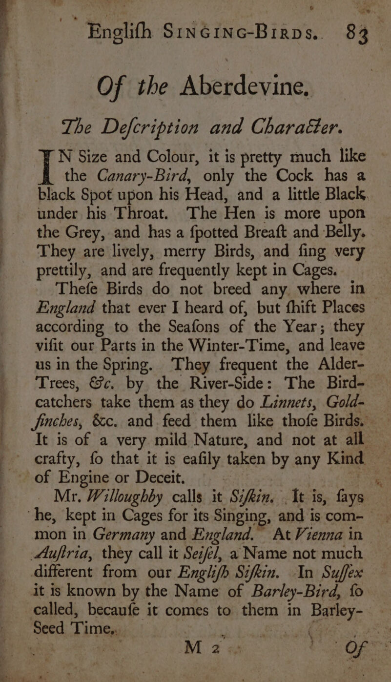 |  Enolith SINGING-Birps. 83. Of the Aberdevine. The Defcription and Character. ip Size and Colour, it is pretty much like the Canary-Bird, only the Cock has a black Spot upon his Head, and a little Black. under his Throat. The Hen is more upon the Grey, and has a {potted Breaft and Belly. They are lively, merry Birds, and fing very prettily, and are frequently kept in Cages. _ Thefe Birds do not breed any. where in England that ever I heard of, but fhift Places according to the Seafons of the Year; they vifit our Parts in the Winter-Time, and leave us in the Spring. They frequent the Alder- Trees, &amp;c, by the River-Side: The Bird- catchers take them as they do Linnets, Gold- jinches, &amp;c. and. feed them like thofe Birds. It is of a very mild Nature, and not at all — crafty, fo that it is eafily taken by any Kind — of Engine or Deceit. i” Mr. Willoughby calls it Sifkin. . It is, fays he, kept in Cages for its Singing, and iscom- mon in Germany and England. At Vienna in Aufiria, they call it Se/e/, a Name not much different from our Englifh Sifkin. In Suffex it is known by the Name of Barley-Bird, fo called, becaufe it comes to them in Barley- Seed Time... 3 b SBE io eS he a M 2 Fae aes