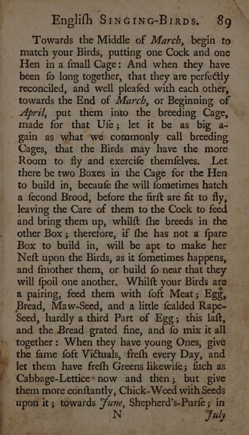 *. ng t Towards the Middle of March, begin to match your Birds, putting one Cock and one Hen in a {mall Cage: And when they. have been fo long together, that they are perfectly reconciled, and well pleafed with each other, towards the End of March, or Beginning of — April, put them into the breeding Cage, made for that Ufe; let it be as big a- gain as what ‘we commonly call breeding Room to fly and exercife themfelves. Let there be two Boxes in the Cage for the Hen to build in, becaufe fhe will fometimes hatch a fecond Brood, before the firft are fit to fly, leaving the Care of them to the Cock to feed and bring them up, whilft fhe breeds in the other Box ; therefore, if fhe has not a fpare Box to build in, will be apt to make her Neft upon the Birds, as it fometimes happens, and {mother them, or build fo near that they | will fpoil one another, Whilft your Birds are a pairing, feed them with foft Meat; Egg, Bread, Maw-Seed, and a little fcalded ‘Rape- ce Seed, ‘hardly a third Part of Egg; this laft, and the Bread grated fine, and fo mix it all together: When they have young Ones, give them more conftantly, Chick- Weed with Seeds he It ; mpyards Sune, Shepherd’s-Parte ; in N Tay