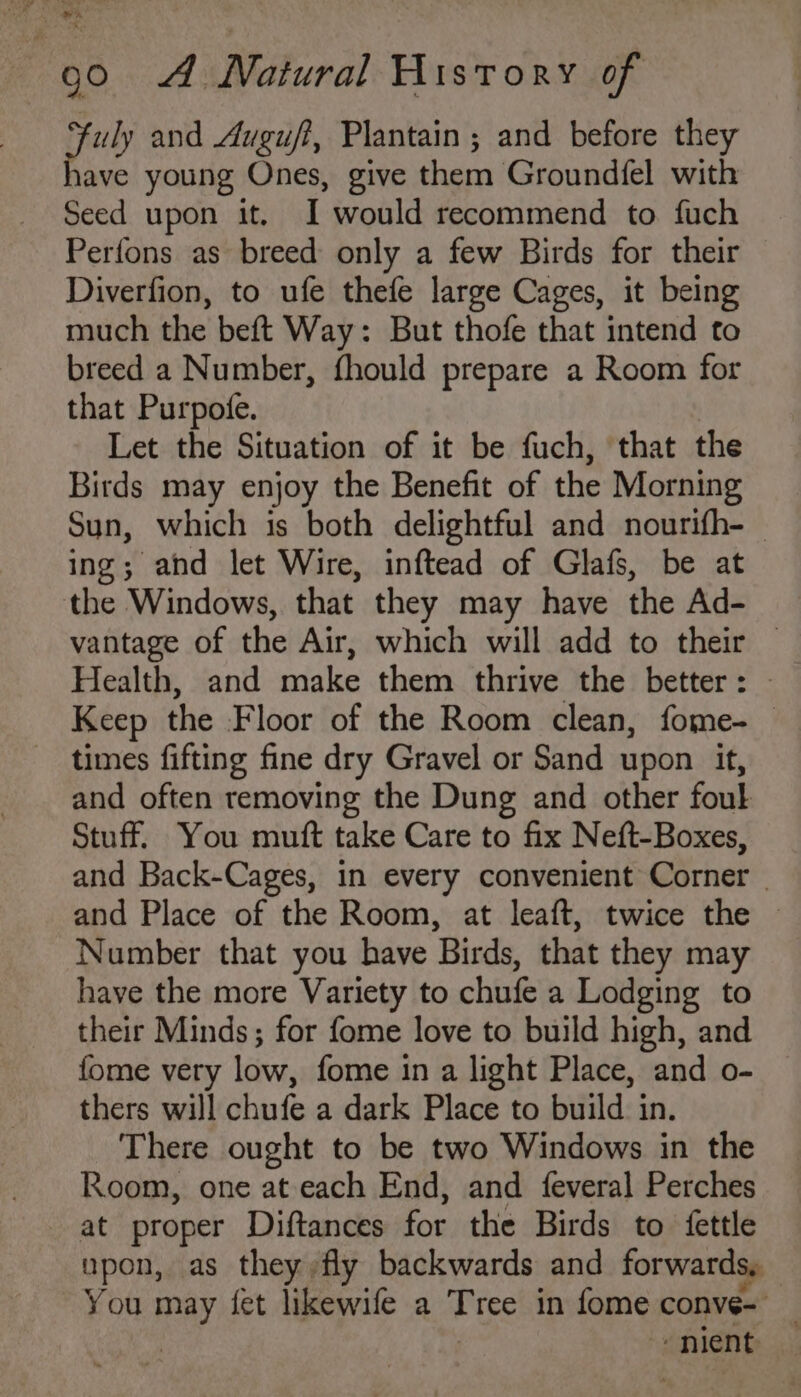 a uly and Auguff, Plantain; and before they lave young Ones, give them Groundfel with Seed upon it. I would recommend to fuch Perfons as breed only a few Birds for their Diverfion, to ufe thefe large Cages, it being much the beft Way: But thofe that intend to breed a Number, fhould prepare a Room for that Purpofe. Let the Situation of it be fuch, that the Birds may enjoy the Benefit of the Morning Sun, which is both delightful and nourifh-_ ing; and let Wire, inftead of Glafs, be at the Windows, that they may have the Ad- vantage of the Air, which will add to their — Health, and make them thrive the better : Keep the Floor of the Room clean, fome- _ times fifting fine dry Gravel or Sand upon it, and often removing the Dung and other foul Stuff. You muft take Care to fix Neft-Boxes, and Back-Cages, in every convenient Corner | and Place of the Room, at leaft, twice the ~ Number that you have Birds, that they may have the more Variety to chufe a Lodging to their Minds; for fome love to build high, and fome very low, fome in a light Place, and o- thers will chufe a dark Place to build in. There ought to be two Windows in the Room, one at each End, and feveral Perches at proper Diftances for the Birds to fettle upon, as they fly backwards and forwards, You may fet likewife a Tree in fome conve- _ | “nient