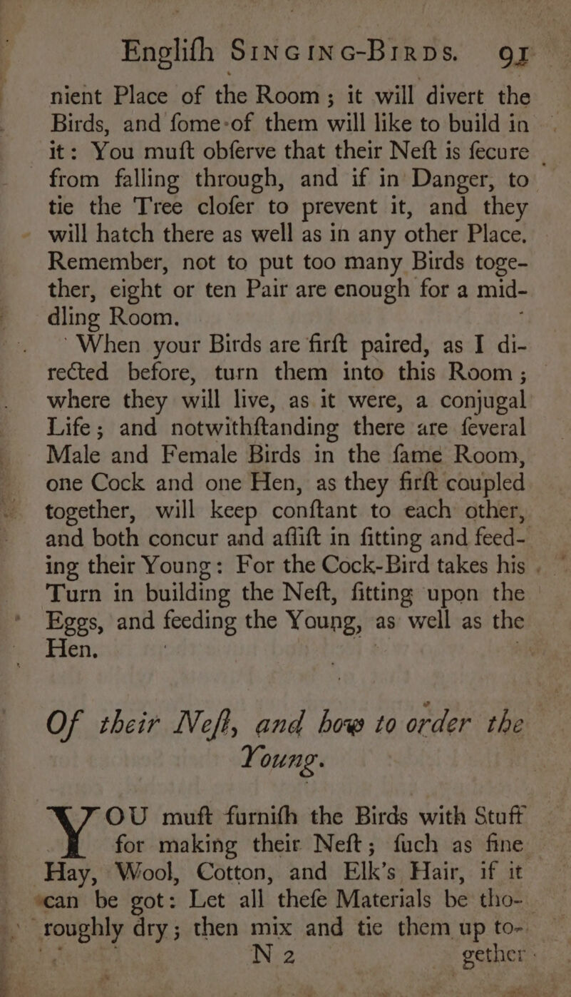 nient Place of the Room; it will divert the Birds, and fome-of them will like to build in — it: You mutt obferve that their Neft is fecure | from falling through, and if in Danger, to tic the Tree clofer to prevent it, and they - will hatch there as well as in any other Place. Remember, not to put too many Birds toge- ther, eight or ten Pair are enough for a mid~ dling Room. When your Birds are firft paired, as I di- rected before, turn them into this Room; — where they will live, as it were, a conjugal’ Life; and notwithftanding there are feveral Male and Female Birds in the fame Room, one Cock and one Hen, as they firft coupled together, will keep conftant to each other, and both concur and aflift in fitting and feed— Turn in building the Neft, fitting upon the Eggs, and feeding the Young, as well as the Hen. | . Of their Neft, and bow to order the Young. | OU muft furnith the Birds with Stuft for making their Neft; fuch as fine Hay, Wool, Cotton, and Elk’s Hair, if it scan be got: Let all thefe Materials be tho- yale dry; then mix and tic them up to-.