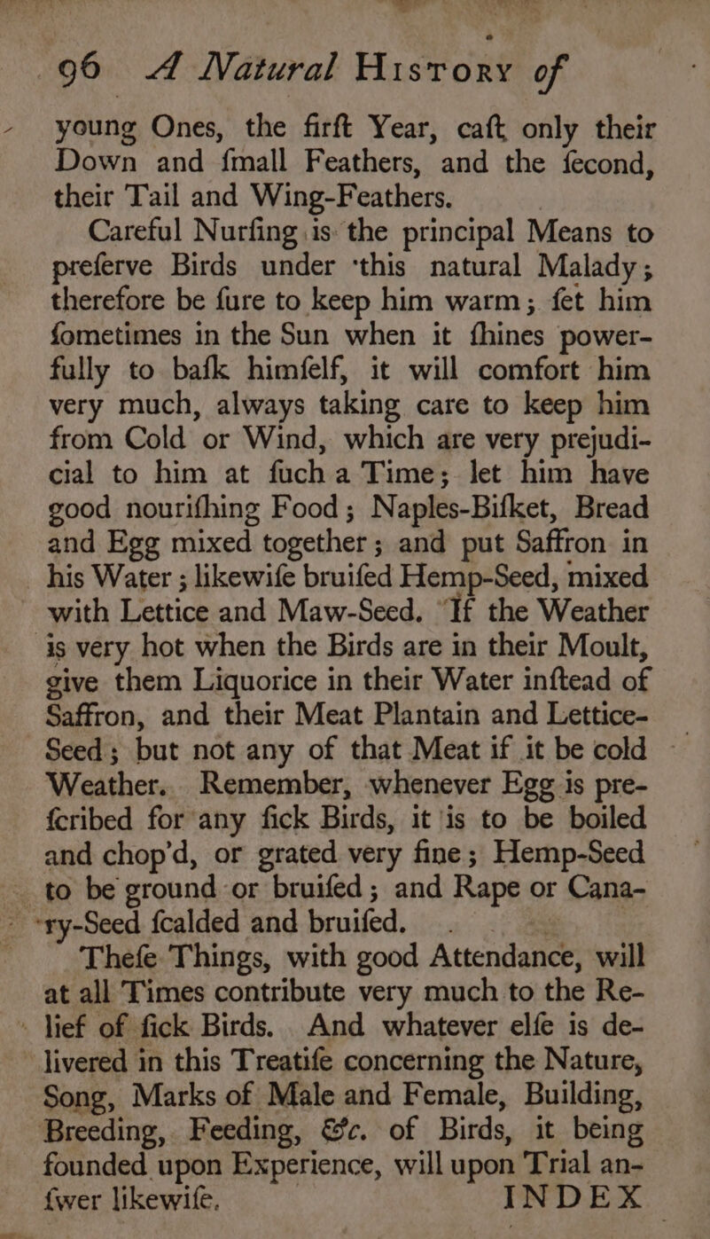 young Ones, the firft Year, caft only their Down and fmall Feathers, and the fecond, their Tail and Wing-F eathers. ) Careful Nurfing is: the principal Means to preferve Birds under ‘this natural Malady; therefore be fure to keep him warm; fet him fometimes in the Sun when it thines power- fully to bafk himfelf, it will comfort him very much, always taking care to keep him from Cold or Wind, which are very prejudi- cial to him at fuch a Time; let him have good nourifhing Food; N aples-Bitket, Bread and Egg mixed together ; and put Saffron in _ his Water ; likewife bruifed Hemp-Seed, mixed with Lettice and Maw-Seed. “If the Weather is very hot when the Birds are in their Moult, give them Liquorice in their Water inftead of Saffron, and their Meat Plantain and Lettice- Seed ; but not any of that Meat if it be cold ~ Weather.. Remember, whenever Egg is pre- fcribed for any fick Birds, it is to be boiled and chop’d, or grated very fine ; Hemp-Seed s. to be ground or bruifed ; and Rape or Cana- ry-Seed fcalded and bruifed. Thefe Things, with good Atscnienes will at all Times contribute very much to the Re- » lief of fick Birds. And whatever elfe is de- livered in this Treatife concerning the Nature, Song, Marks of Male and Female, Building, Breeding, Feeding, &amp;c. of Birds, it being founded upon Experience, will upon Trial an- {wer likewife, I NDEX