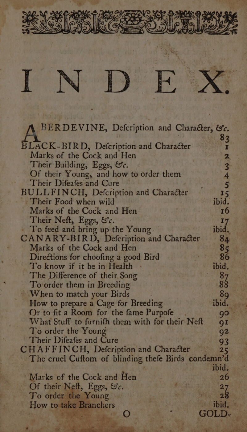 BERDEVINE, Defcription and Charaéter, ese, 8 BLACK-BIRD, Defcription and Character ; Marks of the Cock and Hen 2. Their Building, Eggs, &e. 3 Of their Young, and how to order them 4 Their Difeafes and Cure 5 BULLFINCH, Defcription and Chara&er 15 -. Their Food when wild ibid. Marks of the Cock and Hen 16 Their Neft, Eggs, &c. 17. - To feed and bring up the Young ibid. CANARY-BIRD, Defcription and Charaéter 84 Marks of the Cock and Hen 85 Direétions for choofing a good Bird . 86 To know if it be in Health - ibid. The Difference of their Song | Je5g To order them in Breeding 8 ~ When to match your Birds 89 How to prepare a Cage for Breeding Ibid. ee Or to fit a Room for the fame Purpofe Geek What Stuff to furnifh them with for their Neft 91 To order the Young 92 Their Difeafes and Cure 93 CHAFFINCH, Defcription and Charaéter att: eng The cruel Cuftom of blinding, thefe Birds condemn’d ibid. ~ Marks of the Cock and Hen 26 — Of their Neft, rae Se. OAs 7 ay To order . ma 28 How to hE FS 8. Ox 4 . GOLD- | | a Meee. Oey fie ee
