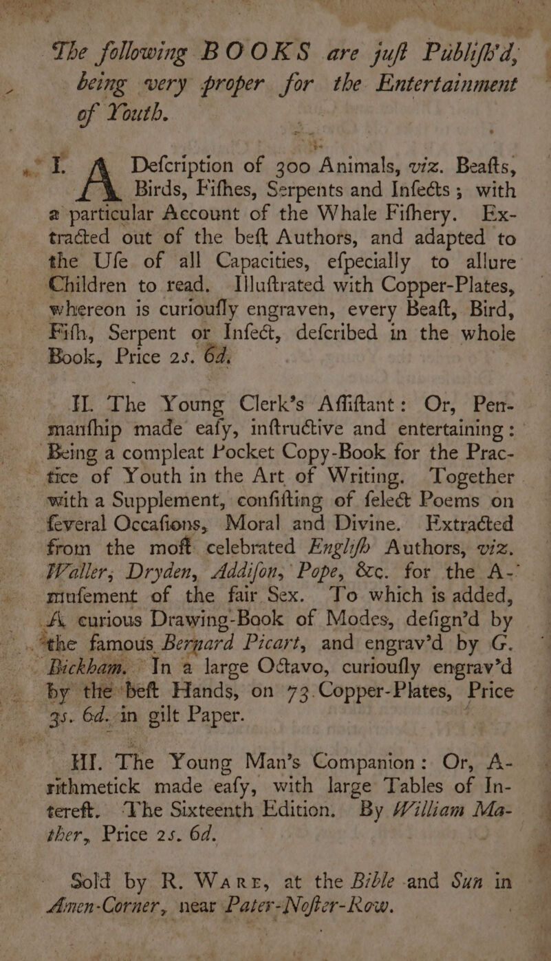 Peo The folowing BOOKS are juf Publ ifh'd, being very proper for the Entertainment of Youth. Birds, Fifhes, Serpents and Infects ; with 2 particular Account of the Whale Fifhery. Ex- tracted out of the beft Authors, and adapted to the Ufe of all Capacities, efpecially to allure whereon is curioufly engraven, every Beaft, Bird, Fith, Serpent or Infect, defcribed in the whole Book, Price 25. 64, Wf ah vane Clerk’s Affiftant: Or, Per- with a Supplement, confifting of fele&amp; Poems on feveral Occafions, Moral and Divine. Extracted from the moft celebrated Engli/h Authors, viz. Waller; Dryden, Addifon, Pope, &amp;c. for the A-’ miufement of the fair Sex. To which is added, HII. The Young Man’s Companion: Or, A- rithmetick made eafy, with large Tables of In- tereft. ‘The Sixteenth Edition, By William Ma- ther, Price 25. 6d. Ainen-Corner, near Pater- Ree EaK. ave