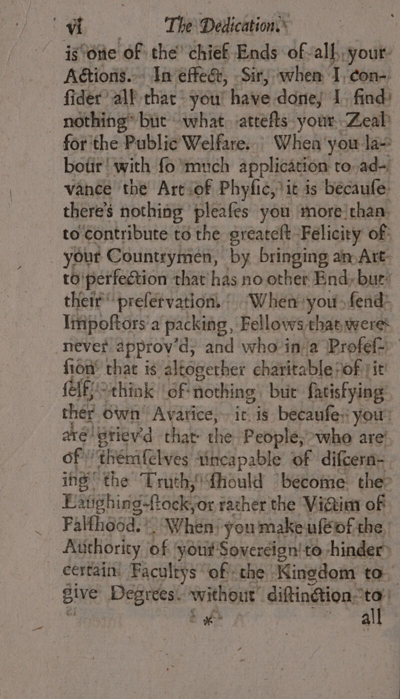 isône of the’ chief Ends of-all your: Actions... In effe&amp;, -Sir, when I, con _ fider all that: you! ‘have done) 1. find: nothing but what. atrefts your Zeal for the Public’ Welfare. Whea'you la~ botir! with fo much application to,ad~ vance the Artiof Phyfic,lit is becaufe. there’s nothing pleafes you more:chan. to Contribute to the greateft: Felicity of _ yout Countrymeén, by bringing an Art- to'perfection that has no other End, bur: thetrprefetvation. Wher you fead* Ipoftors à packing, Fellows thasweres never approy’d, and who ina Profef&gt; fion’ that is äléôgerher charitable: of Fit! ff “think of nothing but fatisfying: ther own Avarice, it is becaufe:: your: ave stievid that: the People, who are’ of ‘thénifelves ‘incapable of difcern- ing’ the Truth, #hould become the” Faighing-ft cela rather the Vidi of _ Falthosd.” . When youmakeufeof the. Authority of yout Sovercign! to-hinder® _ certain: Facultys of the ‘Ninedom to. BiVe Degrees. without’ diftinGion“ta’ te LE