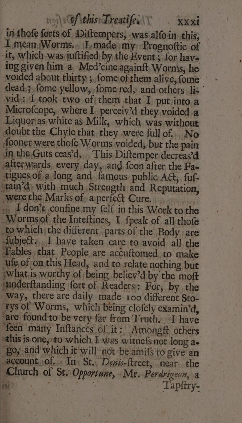 -in-thofe forts of, Diftempers, was .alfoin. this; I mean Worms... ‘I:made) my: :Prognoftic of it, which.was juftified; by the Event; for havs ing given him a Med’cine againft. Worms, he voided about thirty ;fome.of them alive, fome dead; fome yellow, fome red and others: lis ‘ vid: Ltook two of:them that I put.into a Microfcope, where I. perceiv’d they.voided a Liquoras white as Milk, which was without doubt the Chyle that they .were full of... No dooner were thofe Worms voided, but the pain in. the Guts ceas’d,,.. This Diftemper decreas’d afterwards, every day,..ang foon after the Fa- tigues.of along and. famous public AG, fuf- jean) with much Strength and Reputation, were the Marks of. aperfe&amp; Cure... fi 4 Æ don’t confine my felf in this Work to the -Wormsof, the Inteltines, I {peak of all thofe to which the different parts of the Body are Aubjet+ 1 have taken care to avoid all the Fables, that. People are accuftomed to make ufe,of on this Head, and to relate nothing but what;is worthy of being believ’d by the moft minderftanding fort of Readers: For, by the Way, there are daily made 100 different Sto- ‘trys of Worms, which being clofely examin’d, ‘are found to be very far from Truth. I have feen many Inftances 6f it: Amongft others this is one;»to'-which.I-was witnefs not long ae 80, and which it will not bé amifs to give an account. of. In: St. Devis-ftreet, near the Church of St, Opportune, Mr. Perdrigeon, à MR Lapitry-