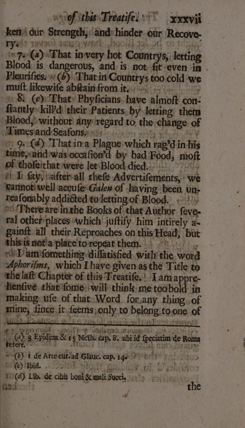 sof this, Treatifel °° xxxvii ken dur Strength,: andy hinder our Recove- #32 TVIOL IRAE MQ Miko OF TO SU. 7e (4) That invery hot Countrys, Jetting Blood is dangerous, and is not. fit even ‘in . -Pleurifies. w (6): That in Countrys too cold we mutt Jikewife abftainfrom it, 0, 1, © 8 (e}: That: Phyficians: have almoft con- flantlykil?d) their Patients, by letting them Blood: without: any regard to: the change of Æimesiand Seafonsy i) 0) ty :: anise: ©) ad) That in-a Plague which rap’d in his time,&lt;atidiwas occafion’d by bad: Food, moft of thofeithat were leeBlood died... 2: el D fay, afterall chefe Advertifements, : we “Rarinotisvell accu feGalew of -having been un- reafonably addiéted to letting of Blood. « \!’, «There are inthe Books of that Author feve- ral other places “which juftify him intirely a- gainit all their Réproaches on this Head, but 'thisis notla place'torepéat them. : ; 51. isl! amifomething: diflatised with the word Aphorifms, which I have given as thé Title to ‘the laf Chapter of this Treatife.! Tam appre- enfivé that fome will think me toobold in “Making: ufe of that: Word for,any thing. of mine, fince it feems; only to belong;to.one of Met rh 46 te) pa ote say he EK iat seeps (3 Fvidem Bers ween cap 2: abi fc de Rota PORTE Arte cür/ad Glauc. Cap. 146 7 À fe À! DCE) Mpid. Sn E SEAT HOE iE. N'ES _H:(@) Lib. de cibis boni Sc maliSuceie 9!» ts Gara ) ‘ke the ri