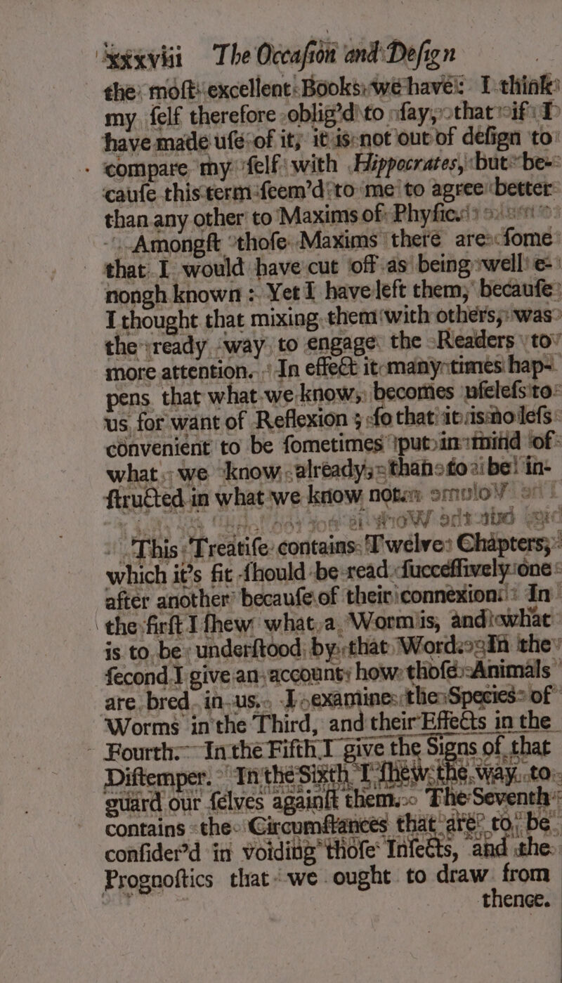 | she: moftiexcellent: Books:wehavé: T think: my. felf therefore oblig’dito fay, that if: D have made ufesof it, itis-not out of defign to: . compare my flfiwith Hippocrates, but be+ caufe this-term feem’d to ‘me’ to agreerbetter than any other to ‘Maxims of: Phyfies'y 0.5% -.Amongft ‘thofe. Maxims there ares&lt;fome: that. I would have cut off as being *well'e:: nongh known : Yet I haveleft them, becaufe: I thought that mixing. them with others: was? the ready way. to engage: the Readers \ tov more attention...’ In effect itcmanyntimes hap-. 2 pens. that what.we knows) becomes nfclefsito: us for want of Reflexion ; :fo that! inasmolefs: convenient to be fometimes iput&gt;ininitid ‘of: what we ‘know.&lt;already;='thahotoaibe! in- firucted in what we know notin omulo¥ ov : “ie SNS LS RA gay Jom el Wow 913 400 RC : This: Treatife: contains: Twelve: Chapters; which it’s fit fhould be read fucceffively ‘one : after another: becaufe.of theiriconnexion:': In theft I thew: what,a, Wormiis, andtewhac: is to be : underftood, by: that Wordsoain they fecond.J give an-accounty how: thofé-Animäls” are bred. in-us,.. oexamines:thesSpecies&gt; of” Worms inthe Third, and their Effects in the - Fourth: Inthe Fifth.1 give the Signs of that Diftemper. Inthes eh KES the, way. to. guard our felves againit them. The Seventh: contains «the: Circumffances that are” to; be. confider’d in voiding thofe Infetts, and the: Prognoftics that:we ought to draw from ane ÿ .. -thenee.:)