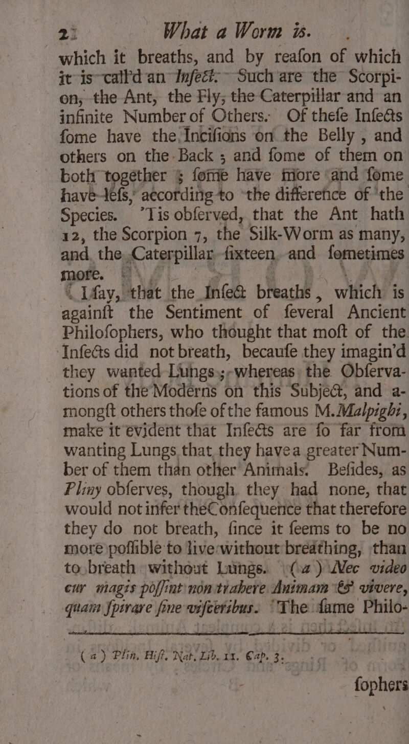 which it breaths, and by reafon of which it is calld an Infect. Such are the Scorpi- on; the Ant, the Fly; the Caterpillar and an infinite Number of Others. Of thefe Infeëts fome have the fncifions on the Belly , and others on the- Back ; and fome of them on both together &amp; fomie have More and fome Pavé Me according 4o “the differefice of ‘the Species. “Tis obferved, that the Ant hath 12, the Scorpion 7, the Silk-Worm as many, and the Caterpillar fixteen, and By ae &lt; more. er . LAay,! that the infea bat . | wfich is De the Sentiment of feveral Ancient Philofophers, who thought that moft of the. ‘Infeats did notbreath, becaufe they imagin’d they wanted Lungs.;-whereas. the Obferva- tions of the Modérns on this Subje&amp;, and a- mongft others thofe of the famous M.Malpight, make it evident that Infe&amp;ts are fo far from wanting Lungs that they havea greater Num- ber of them than other’ Animals. Befides, as Pliny obferves, though. they had none, that would not infer théConfequenice that therefore they do not breath, fince it feems to be no more poffible to live: without breathing, than to breath without Langs. (C2) Mec video cur magis poffint non trabere Animam€S vivere, quai fpsrare fine DES The m5 er (a) Plin, Biff, Nat, Lib. ws. Pe Ne oad ioe tie fophers