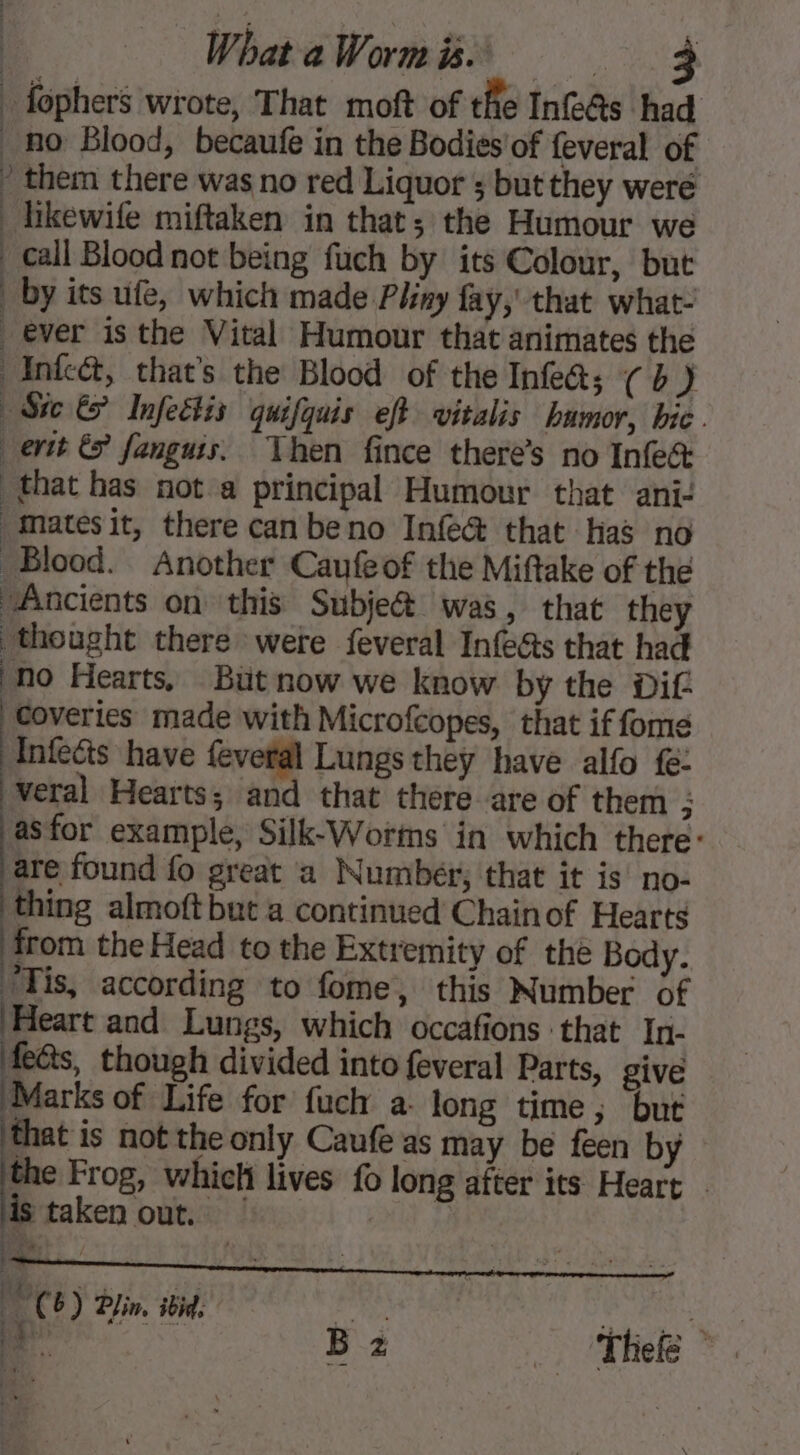 _ fophers wrote, That moft of the Inf@s had no Blood, becaufe in the Bodies'of feveral of ’ them there was no red Liquor but they were hikewife miftaken in that; the Humour we _ call Blood not being fuch by its Colour, but _ by its ufe, which made Pliny fay,’ that what- ever isthe Vital Humour that animates the Infca&amp;, that’s the Blood of the Infe&amp;s (b) Sic &amp; Infeétis quifquis eft vitalis humor, bic . ett &amp; fanguis. Then fince there’s no Infet that has not a principal Humour that ani- matesit, there can beno Infe@ that has no Blood. Another Caufeof the Miftake of the Ancients on this Subje&amp; was, that they thought there were feveral Infe@s that had ‘No Hearts, But now we know by the Dif coveries made with Microfcopes, that if fome Infecis have feveral Lungs they have alfo fe: veral Hearts; and that there are of them ; asfor example, Silk-Worms in which there: are found fo great a Number; that it is no- thing almoft but a continued Chainof Hearts from the Head to the Extremity of the Body. ‘Tis, according to fome, this Number of Heart and Lungs, which occafions that In- fe@s, though divided into feveral Parts, give Marks of Life for fuch a. long time; but that is not the only Caufe as may be feen by the Frog, which lives fo long after its Heart | is taken out. ! | Cb) Pin. ibid, DCE) Ein. 5 | À h Ba Ti &gt; Li