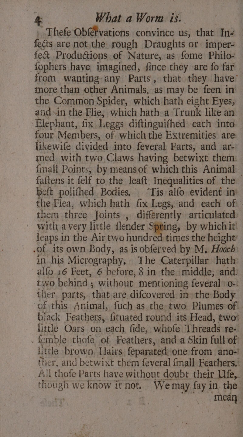 ” Thefe Obffvations convince us, that In- — fects are not the rough Draughts or imper- fe&amp; Produ@ions of Nature, as fome Philo- fophers have imagined, fince they are fo far from wanting any Parts, that they have: more than other Animals, as may be feen in the Common Spider, which hath eight Eyes; and in the Flie, which hath a Trunk like an ‘Elephant, fix Leggs diftinguifhed each into four Members, of which the Extremities are likewife divided into feveral Parts, and ar med. with two Claws having betwixt them: {mall Points, by meansof which this Animal — faftens it felf to the leaft Inequalities of the beft polifhed Bodies, Tis alfo evident in’ the-Flea, which hath fix Legs, and each of. them three Joints , differently articulated: | with avery little flender Spring, by whichit: leaps i in the Air two hundred times the height’ -of its own Body, as is obferved by M, Hoach in his Micrography, The Caterpillar hath» allo 16 Feet, 6 before, 8 in the middle, and: two behind ; without mentioning feveral” o-: ther parts, that are difcovered in» the Body of this Animal, fuch as the two Plumes of. black Feathers, fituated round its Head, two* little Oars on each fide, whofe Threads re- . femble thofe of Feathers, and a Skin full of! little brown, Hairs. feparated one from ano- ther, and betwixt them feveral {mall Feathers,’ All thofe Parts have without doubt their Ufe,. though we know it not. We may. fay in the + | ‘meay