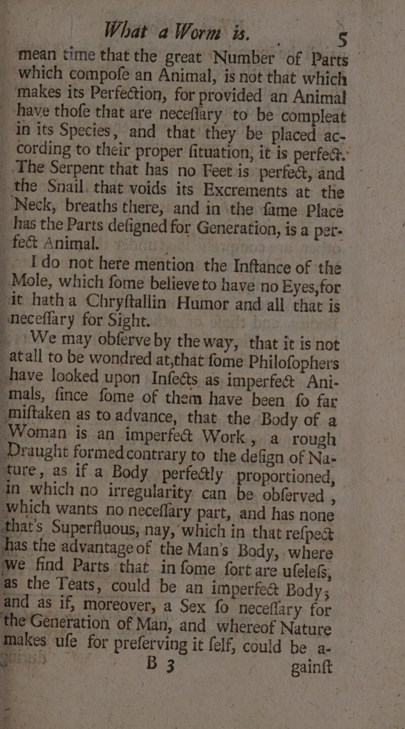 mean time that the great Number of Parts . which compofe an Animal, is not that which . makes its Perfection, for provided an Animal have thofe that are neceflary to be compleat in its Species, and that they be placed ac- _ cording to their proper fituation, it is perfea. _ The Serpent that has no Feet is perfe&amp;, and the Snail. that voids its Excrements at the Neck, breaths there, and in the fame Place _ has the Parts defigned for Generation, is a per- _fec&amp; Animal : Ido not here mention the Inftance of the Mole, which fome believe to have no Eyes, for at hatha Chryftallin Humor and all that is neceflary for Sight. | _ | We may obferve by the way, that it is not _atall to be wondred at,that fome Philofophers have looked upon Infects as imperfe&amp;t Ani- mals, fince fome of them have been fo far .miftaken as to advance, that the Body of a Woman is an imperfe&amp; Work &gt; à rough Draught formed contrary to the defign of Na- ture, as if a Body perfe@ly proportioned, in which no irregularity. can be obferved ; which wants no neceflary part, and has none that’s Superfluous, nay, which in that refpect has the advantage of the Mans Body, -where We find Parts that in fome fort are ufelefs, as the Teats, could be an imperfect Body; and as if, moreover, a Sex fo néceflary for the Génération of Man, and whereof Nature makes ufe for preferving it felf, could be a. DT © BB : gainft a