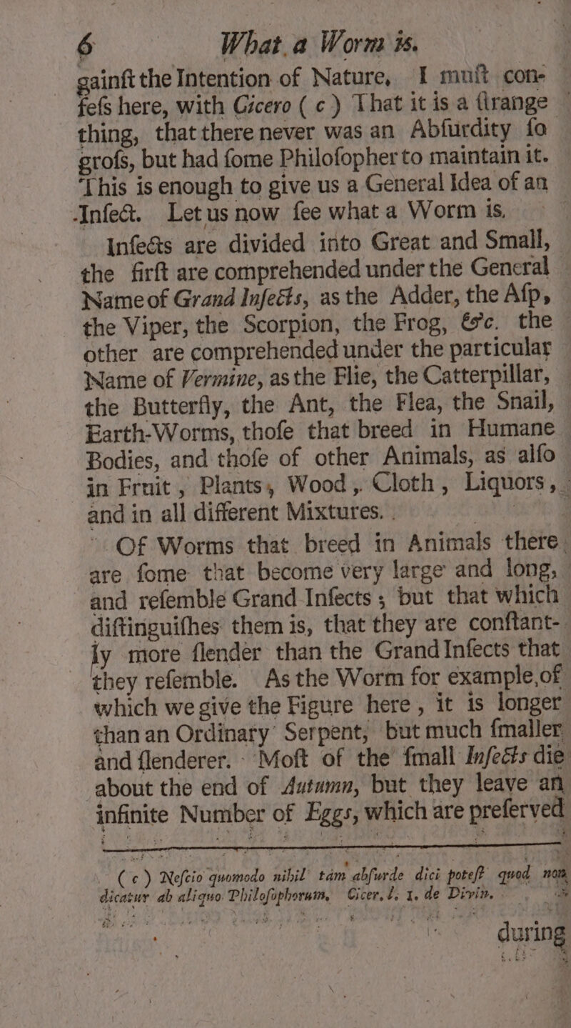 gainft the Intention of Nature, I muit con- fefs here, with Gicero (c) That itis a (range — thing, that there never was an Abfurdity fo grofs, but had fome Philofopherto maintain it. ‘This is enough to give us a General Idea of an Infe&amp;. Letus now fee what a Worm is, Infe&amp;ts are divided into Great and Small, the firft are comprehended under the General — Name of Grand Infeëts, asthe Adder, the Afp, the Viper, the Scorpion, the Frog, &amp;c. the © other are comprehended under the particular Name of Vermine, asthe Flie, the Catterpillar, — the Butterfly, the Ant, the Flea, the Snail, Earth-Worms, thofe that breed in Humane . Bodies, and thofe of other Animals, as alfo in Fruit, Plants, Wood, Cloth, Liquors, and in all different Mixtures. . UE Of Worms that breed in Animals there. are fome that become very large and long, — and refemble Grand Infects ; but that which diftinguifhes them is, that they are conftant- y more flender than the Grand Infects that they refemble. As the Worm for example,of which we give the Figure here, it is longer than an Ordinary Serpent, but much {mailer and flenderer. - Moft of the fmall Infeéts die about the end of Autumn, but they leave an infinite Number of Eggs, which are preferved + Cc) Nefcio quomodo nihil tam abfurde dici potef? quod nor, dicasur ab aliquo Philofophorum, Cicer, de x. de Divin. . during