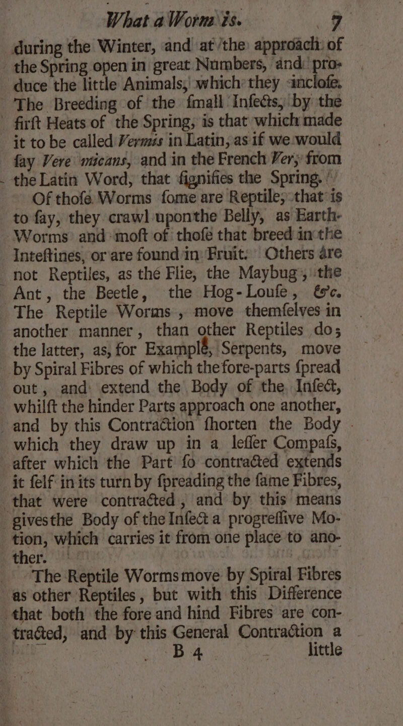 during the Winter, and at/the approûch: of duce the little Animals; which they <inclofe. ~ it to be called Vermzs in Latin, as if we:would fay Vere wicans, and in the French Ver, from the Latin Word, that fignifies the Spring. ! ~ Of thofe. Worms fome are Reptile, that is to fay, they crawl uponthe Belly, as Earth- Inteftines, or are found in: Fruit: Others are Ant, the Beetle, the Hog-Loufe, &amp;e. The Reptile Worms , move themfelves in another manner, than other Reptiles do; the latter, as, for Examplé, Serpents, move out, and: extend the Body of the. Infect, whilft the hinder Parts approach one another, which they draw up in a lefier Compafs, it felf in its turn by fpreading the fame Fibres, tion, which carries it from one place to ano- ther. | ‘The Reptile Worms move by Spiral Fibres B 4 little
