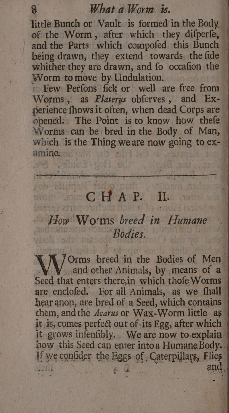 being drawn, they extend towards the fide Worm to move by Lindulation. Few: Perfons fick or well are free from Worms); as Platerus obferves , and Ex-. perience fhows it often, when dead Corps are obenéd:: The Point is to know how thefe . amine. tes : CHAP. II. | How’ ‘Worms Heed in Humane Bodies. À “ LA