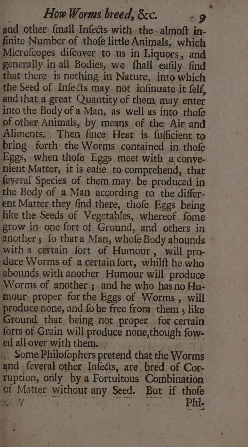 How Worms breed, &amp;c. § «9 and other {mall Infecs with. the. almoft in- finite Number of thofe little Animals, which Microfcopes difcover to us in Liquors, and generally in all Bodies, we fhall eafily find that there 1s nothing in Nature, into which the Seed of Infe&amp;s may not infinuate it felf, and that.a great Quantity of them may. enter into the Body of a Man, as well as into thofe of other Animals, by means of the Air and Aliments. Then fince Heat is. fufficient to bring forth the Worms contained. in thofe Eggs, when thofe Eggs meet with a conve- nient Matter, it is eafie to comprehend, that feveral Species of them may. be produced in the Body of a Man according to the differ- ent Matter they find there, thofe Eggs being like the Seeds of Vegetables, whereof fome grow in. one fort of Ground, and others in witha certain fort of Humour, will pro- duce Worms of a certain fort, whilft he who abounds with another Humour will produce Worms of another ; and he who has no Hu- produce none, and fo be free from them ; like Ground that being not proper for certain forts of Grain will produce none,though fow- ed allover with them. : his ta Gt ie « Some Philofophers pretend that the Worms and feveral other Infeéts, are. bred. of Cor- LA of Matter without any Seed. But if thofe cry ee do ee ie