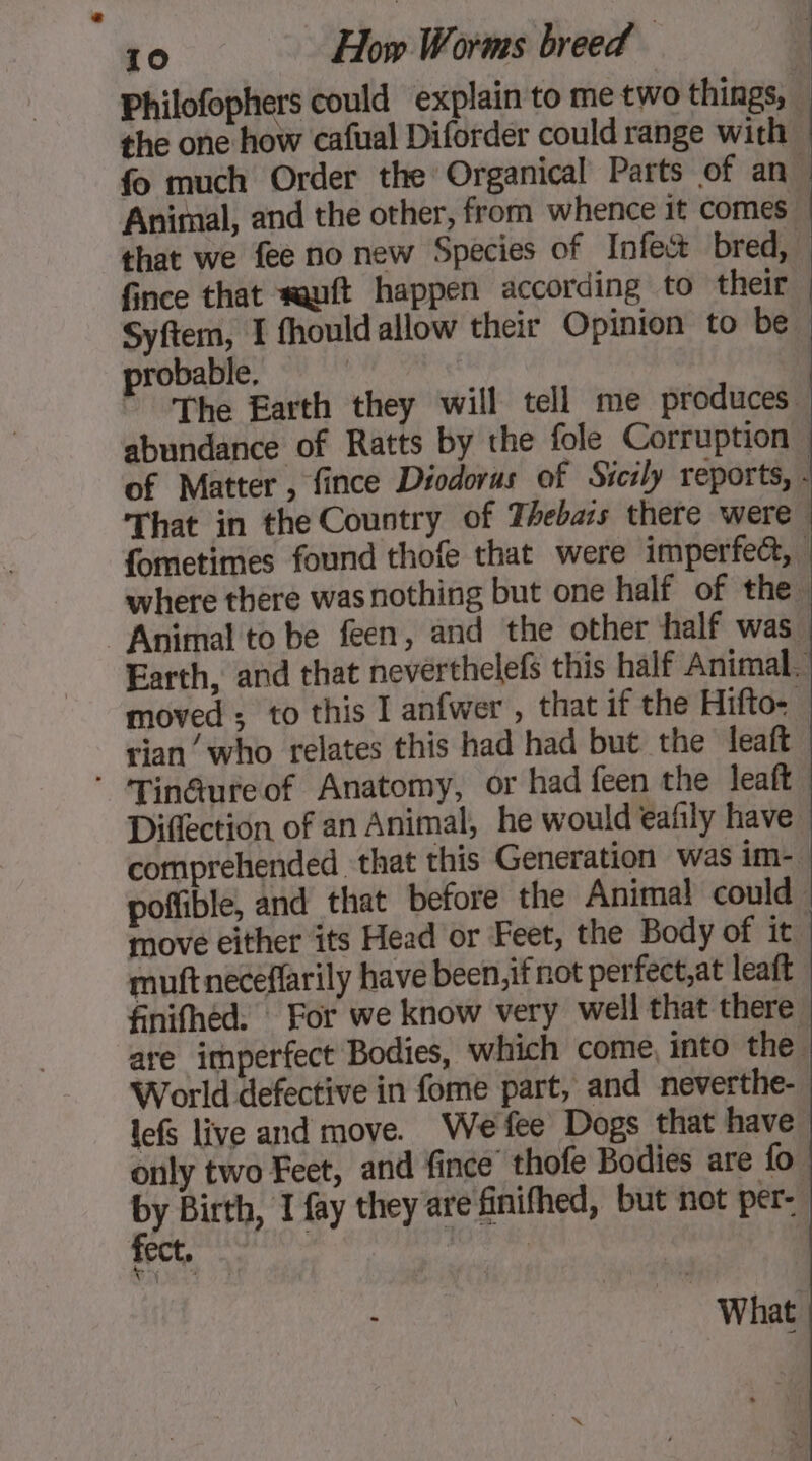 Philofophers could explain to me two things, . the one how cafual Diforder could range with fo much Order the Organical Parts of an. Animal, and the other, from whence it comes j that we fee no new Species of Infect bred, fince that squit happen according to their Syftem, I fhould allow their Opinion to be | probable, | * The Earth they will tell me produces abundance of Ratts by the fole Corruption, of Matter, fince Diodorus of Sicily reports, - That in the Country of Thebars there were fometimes found thofe that were imperfect, where there was nothing but one half of the. Animal to be feen, and the other half was, Earth, and that nevérthelefs this half Animal. moved; to this I anfwer , that if the Hifto- rian’ who relates this had had but the leaft ’ ‘Tin@ureof Anatomy, or had feen the leaft, Diffection of an Animal, he would eafily have comprehended. that this Generation was im-. poffible, and that before the Animal could. move either its Head or Feet, the Body of it. muftneceflarily have been, if not perfect,at leaft finifhéd. For we know very well that there, are imperfect Bodies, which come, into the. World defective in fome part, and neverthe- lefS live and move. Wefee Dogs that have only two Fect, and fince thofe Bodies are fo bY Birth, I fay they are finifhed, but not per- tect. What