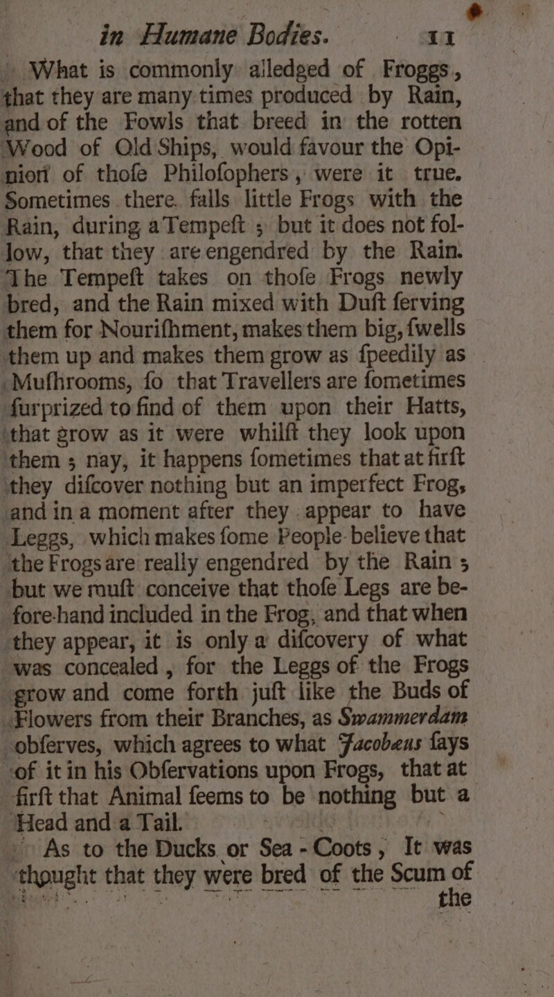 h What is commonly: alledged of Froggs, that they are many times produced by Rain, and of the Fowls that breed in the rotten Wood of Old Ships, would favour the Opi- pion of thofe Philofophers, were it true. Sometimes there. falls little Frogs with the Rain, during aTempeft ; but it does not fol- low, that they are engendred by the Rain. The Tempeft takes on thofe Frogs newly bred, and the Rain mixed with Duft ferving them for Nourifhment, makes them big, {wells &amp; -Mufhrooms, fo that Travellers are fometimes farprized to find of them upon their Hatts, ‘that grow as it were whilft they look upon them ; nay, it happens fometimes that at firft they difcover nothing but an imperfect Frog, and in a moment after they appear to have Leggs, which makes fome People: believe that ‘the Frogsare really engendred by the Rain 5 but we ruft conceive that thofe Legs are be- fore-hand included in the Frog, and that when they appear, it is only a difcovery of what was concealed , for the Leggs of the Frogs grow and come forth juft like the Buds of Flowers from their Branches, as Swammerdam -obferves, which agrees to what Facobeus fays of it in his Obfervations upon Frogs, that at -firft that Animal feems to be nothing but a Head and a Tail. | i : As to the Ducks or Sea-Coots, It was ‘thought that they were bred of the Scum &lt;4