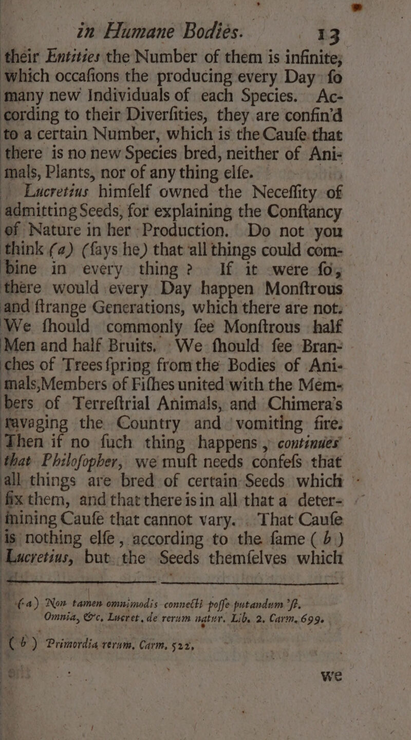 their Entities the Number of them is infinite; Which occafions the producing every Day fo many new Individuals of each Species. Ac- cording to their Diverfities, they are confin'd to a certain Number, which is the Caufe. that there is no new Species bred, neither of Ani- inals, Plants, nor of any thing elfe. - 9. Lucretius himfelf owned the Neceffity of of Nature in her Production. Do not you think (a) (fays he) that all things could com- ‘bine in every thing ? If it were fo, there would every Day happen Monftrous We fhould commonly fee Monftrous half ‘Men and half Bruits. : We fhould fee Bran- ches of Trees {pring fromthe Bodies of Ani- ‘mals,Members of Fifhes united with the Mem- bers of Terreftrial Animals, and Chimera’s gg the Country and vomiting fire. Mining Caufe that cannot vary. . That Caufe is nothing elfe, according to the fame ( b) Lucretius, but the Seeds themfelves which he | 4 Omnia, Oc. Lucret. de rerum natn. Lib, 2. Cavrm. 699. | 1 (a) Non tamen omnimodis connetti poffe putandum °f. ke b) Primordia rerum, Carm. 522, Le ;