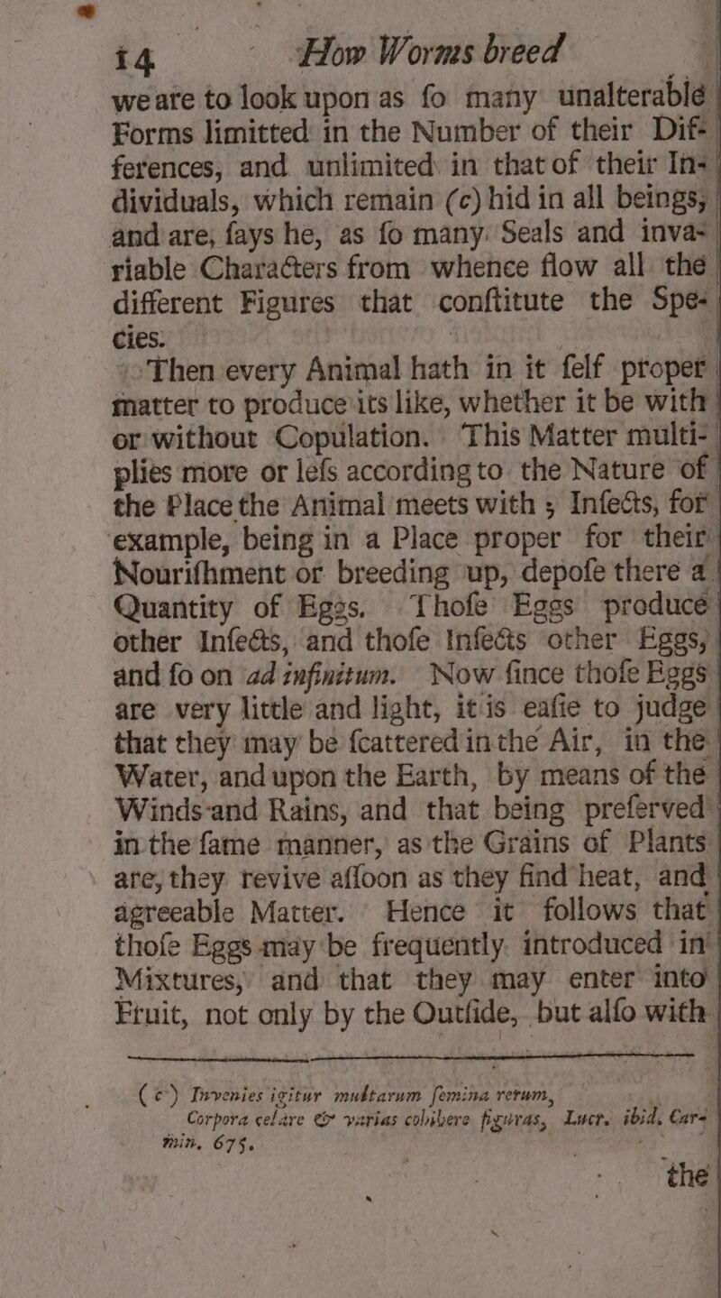 weare to look upon as fo many unalterablé Forms limitted in the Number of their Dif+ ferences, and unlimited in that of their In+ dividuals, which remain (c) hid in all beings, and are, fays he, as fo many: Seals and inva- riable Characters from whence flow all the different Figures that conftitute the Spe- cies: 1 :: Then every Animal hath in it felf proper, matter to produce its like, whether it be with er without Copulation. ‘This Matter multi-, plies more or lefs according to. the Nature of the Placethe Animal meets with ; Infecs, for example, being in a Place proper for their’ Nourifhment or breeding up, depofe there a. Quantity of Egss. Thofe Eggs producé other Infects, and thofe infects other Eggs, and fo on ad infinitum. Now fince thole Eggs are very little and light, itis eafie to judge that they may be fcatteredinthe Air, in the Water, andupon the Earth, by means of the Winds-and Rains, and that being preferved in the fame manner, as the Grains of Plants ate, they revive afloon as they find heat, and | agreeable Matter. Hence it follows that thofe Eggs may be frequently. introduced ‘in’ Mixtures, and that they may enter into Fruit, not only by the Outlide, but alfo with ( c) Invenies igitur mubtarum femina rerum, 7 Corpora celare t varias colivere figuras, Lucr. ibid, Care in. 675. sie eS the